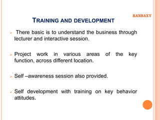 TRAINING AND DEVELOPMENT
    There basic is to understand the business through
    lecturer and interactive session.

   Project work in various areas          of   the   key
    function, across different location.

   Self –awareness session also provided.

   Self development with training on key behavior
    attitudes.
 