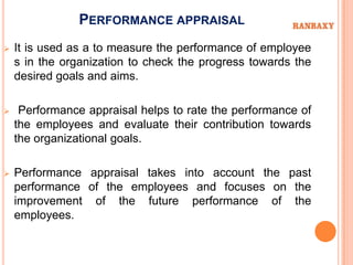 PERFORMANCE APPRAISAL
   It is used as a to measure the performance of employee
    s in the organization to check the progress towards the
    desired goals and aims.

    Performance appraisal helps to rate the performance of
    the employees and evaluate their contribution towards
    the organizational goals.

   Performance appraisal takes into account the past
    performance of the employees and focuses on the
    improvement of the future performance of the
    employees.
 