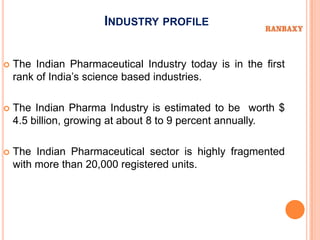 INDUSTRY PROFILE


   The Indian Pharmaceutical Industry today is in the first
    rank of India’s science based industries.

   The Indian Pharma Industry is estimated to be worth $
    4.5 billion, growing at about 8 to 9 percent annually.

   The Indian Pharmaceutical sector is highly fragmented
    with more than 20,000 registered units.
 