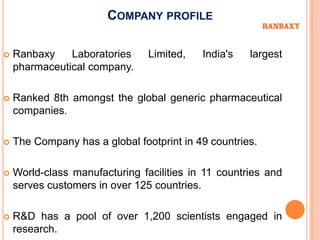 COMPANY PROFILE

   Ranbaxy    Laboratories     Limited,   India's   largest
    pharmaceutical company.

   Ranked 8th amongst the global generic pharmaceutical
    companies.

   The Company has a global footprint in 49 countries.

   World-class manufacturing facilities in 11 countries and
    serves customers in over 125 countries.

   R&D has a pool of over 1,200 scientists engaged in
    research.
 