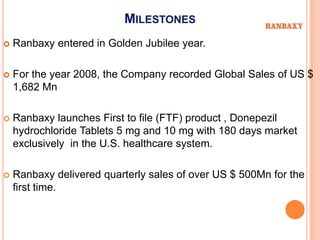 MILESTONES
   Ranbaxy entered in Golden Jubilee year.

   For the year 2008, the Company recorded Global Sales of US $
    1,682 Mn

   Ranbaxy launches First to file (FTF) product , Donepezil
    hydrochloride Tablets 5 mg and 10 mg with 180 days market
    exclusively in the U.S. healthcare system.

   Ranbaxy delivered quarterly sales of over US $ 500Mn for the
    first time.
 