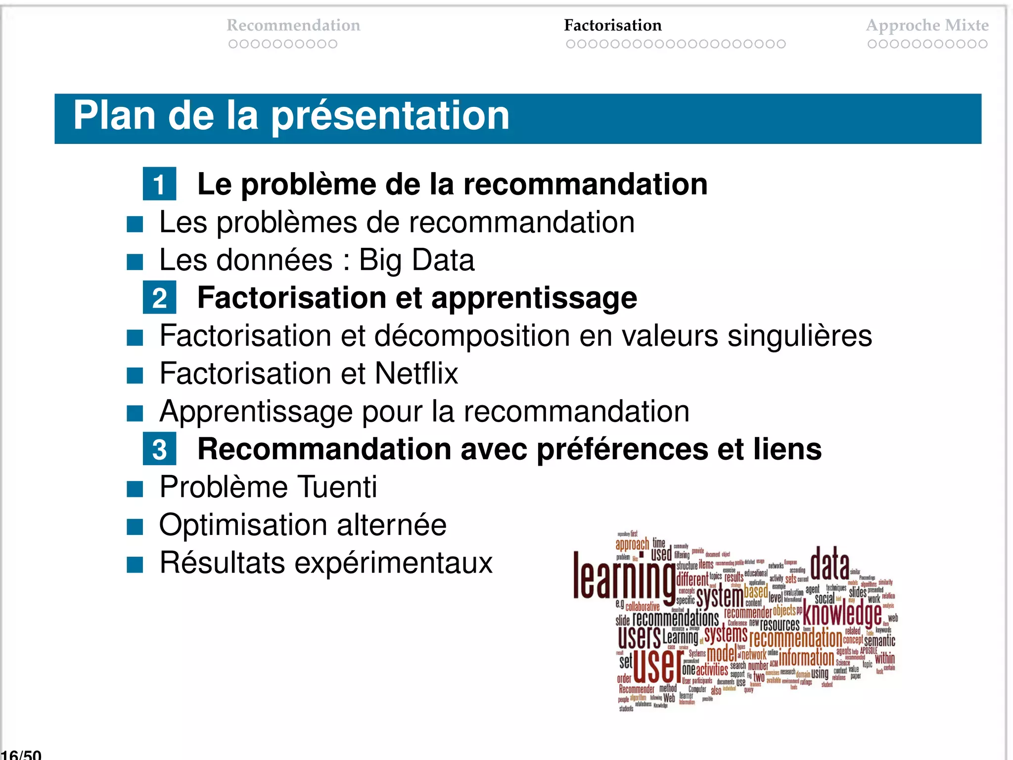 Recommendation           Factorisation         Approche Mixte




Plan de la présentation
    1 Le problème de la recommandation
    Les problèmes de recommandation
    Les données : Big Data
    2 Factorisation et apprentissage
    Factorisation et décomposition en valeurs singulières
    Factorisation et Netﬂix
    Apprentissage pour la recommandation
    3 Recommandation avec préférences et liens
    Problème Tuenti
    Optimisation alternée
    Résultats expérimentaux
 
