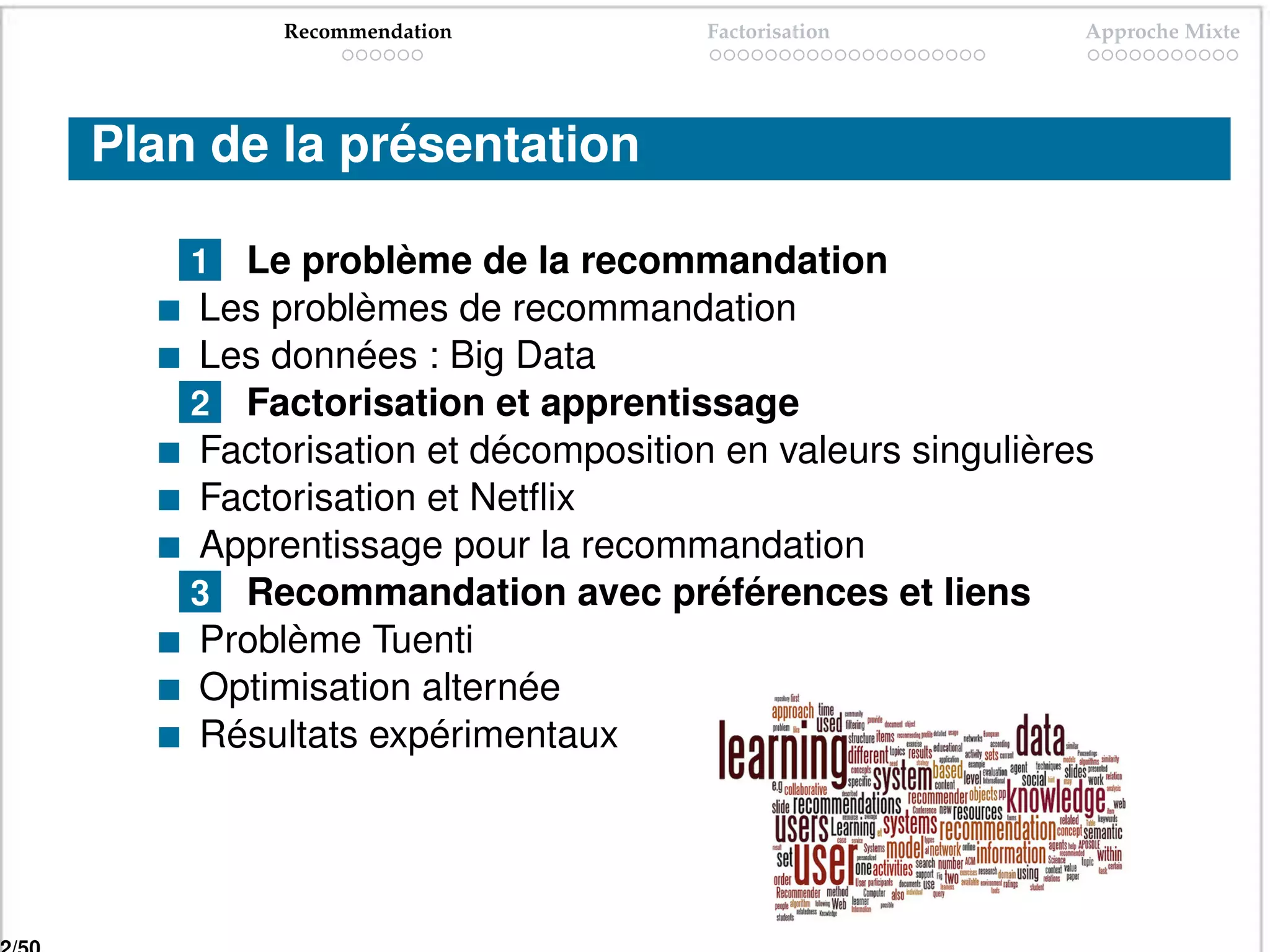 Recommendation           Factorisation         Approche Mixte




Plan de la présentation

    1 Le problème de la recommandation
    Les problèmes de recommandation
    Les données : Big Data
    2 Factorisation et apprentissage
    Factorisation et décomposition en valeurs singulières
    Factorisation et Netﬂix
    Apprentissage pour la recommandation
    3 Recommandation avec préférences et liens
    Problème Tuenti
    Optimisation alternée
    Résultats expérimentaux
 