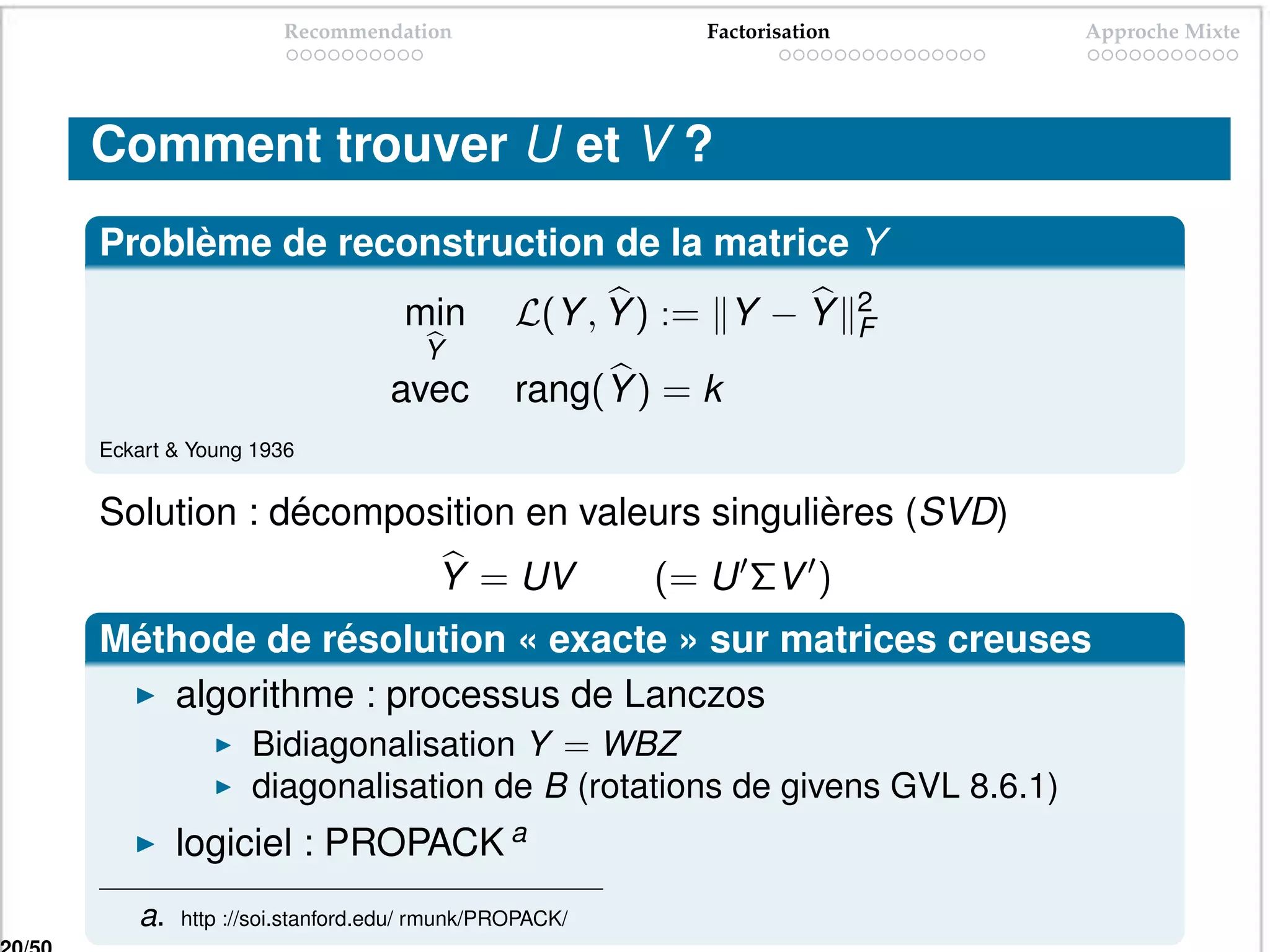 Recommendation                     Factorisation       Approche Mixte




Comment trouver U et V ?
Problème de reconstruction de la matrice Y
                               min        L(Y , Y ) := Y − Y         2
                                                                     F
                                 Y
                             avec         rang(Y ) = k
Eckart & Young 1936


Solution : décomposition en valeurs singulières (SVD)
                                  Y = UV           (= U ΣV )
Méthode de résolution « exacte » sur matrices creuses
   algorithme : processus de Lanczos
               Bidiagonalisation Y = WBZ
               diagonalisation de B (rotations de givens GVL 8.6.1)
        logiciel : PROPACK a
   a.   http ://soi.stanford.edu/ rmunk/PROPACK/
 