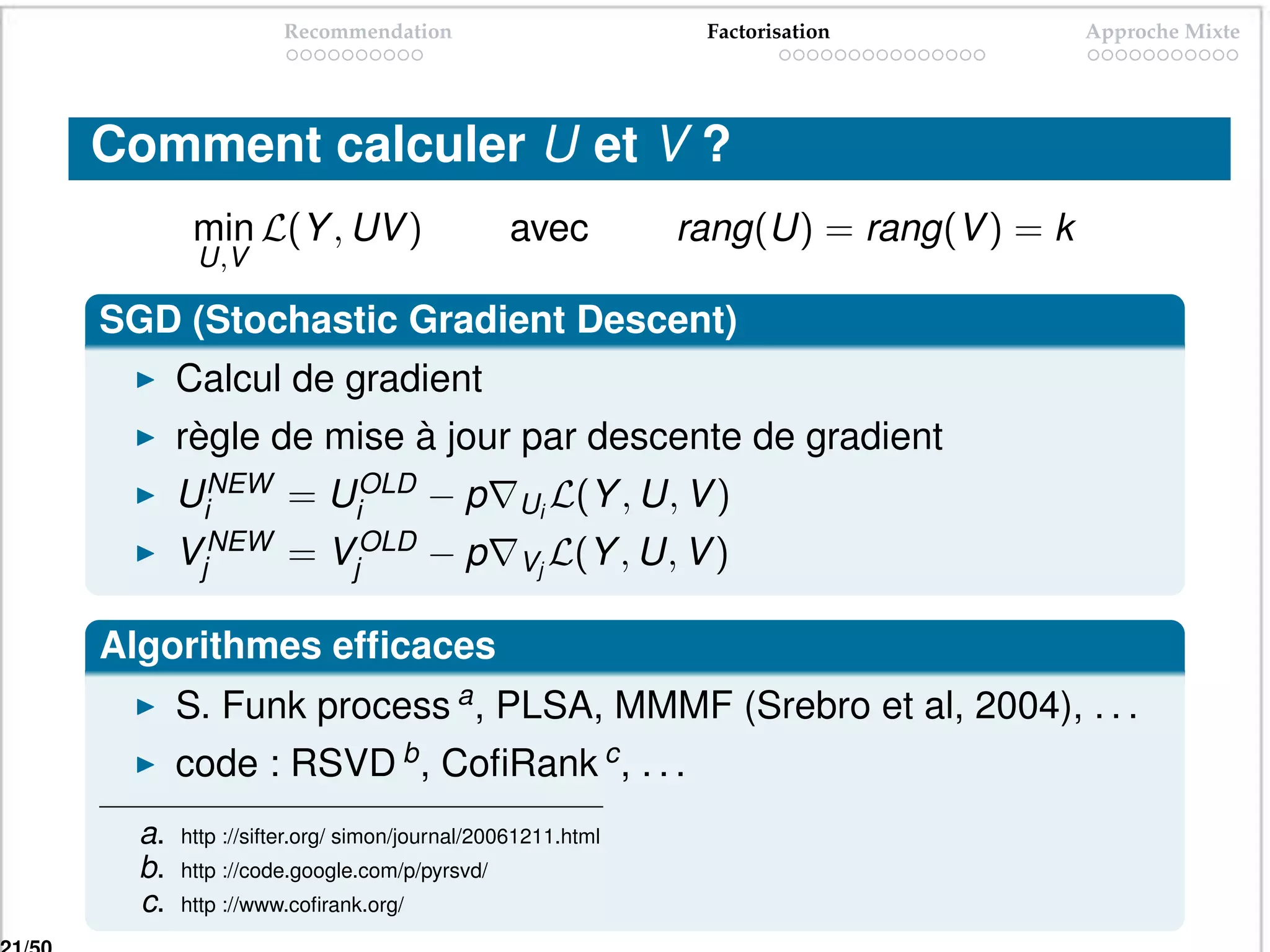 Recommendation                          Factorisation           Approche Mixte




Comment calculer U et V ?
        min L(Y , UV )                     avec          rang(U) = rang(V ) = k
        U,V

SGD (Stochastic Gradient Descent)
       Calcul de gradient
       règle de mise à jour par descente de gradient
       UiNEW = UiOLD − p                    Ui L(Y , U, V )
       VjNEW      =    VjOLD      −p        Vj L(Y , U, V )


Algorithmes efﬁcaces
       S. Funk process a , PLSA, MMMF (Srebro et al, 2004), . . .
       code : RSVD b , CoﬁRank c , . . .
  a.   http ://sifter.org/ simon/journal/20061211.html
  b.   http ://code.google.com/p/pyrsvd/
  c.   http ://www.coﬁrank.org/
 