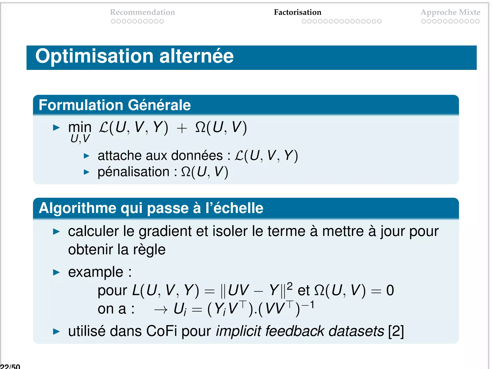 Recommendation             Factorisation         Approche Mixte




Optimisation alternée

Formulation Générale
   min L(U, V , Y ) + Ω(U, V )
    U,V
          attache aux données : L(U, V , Y )
          pénalisation : Ω(U, V )

Algorithme qui passe à l’échelle
    calculer le gradient et isoler le terme à mettre à jour pour
    obtenir la règle
    example :
        pour L(U, V , Y ) = UV − Y 2 et Ω(U, V ) = 0
        on a : → Ui = (Yi V ).(VV )−1
    utilisé dans CoFi pour implicit feedback datasets [2]
 