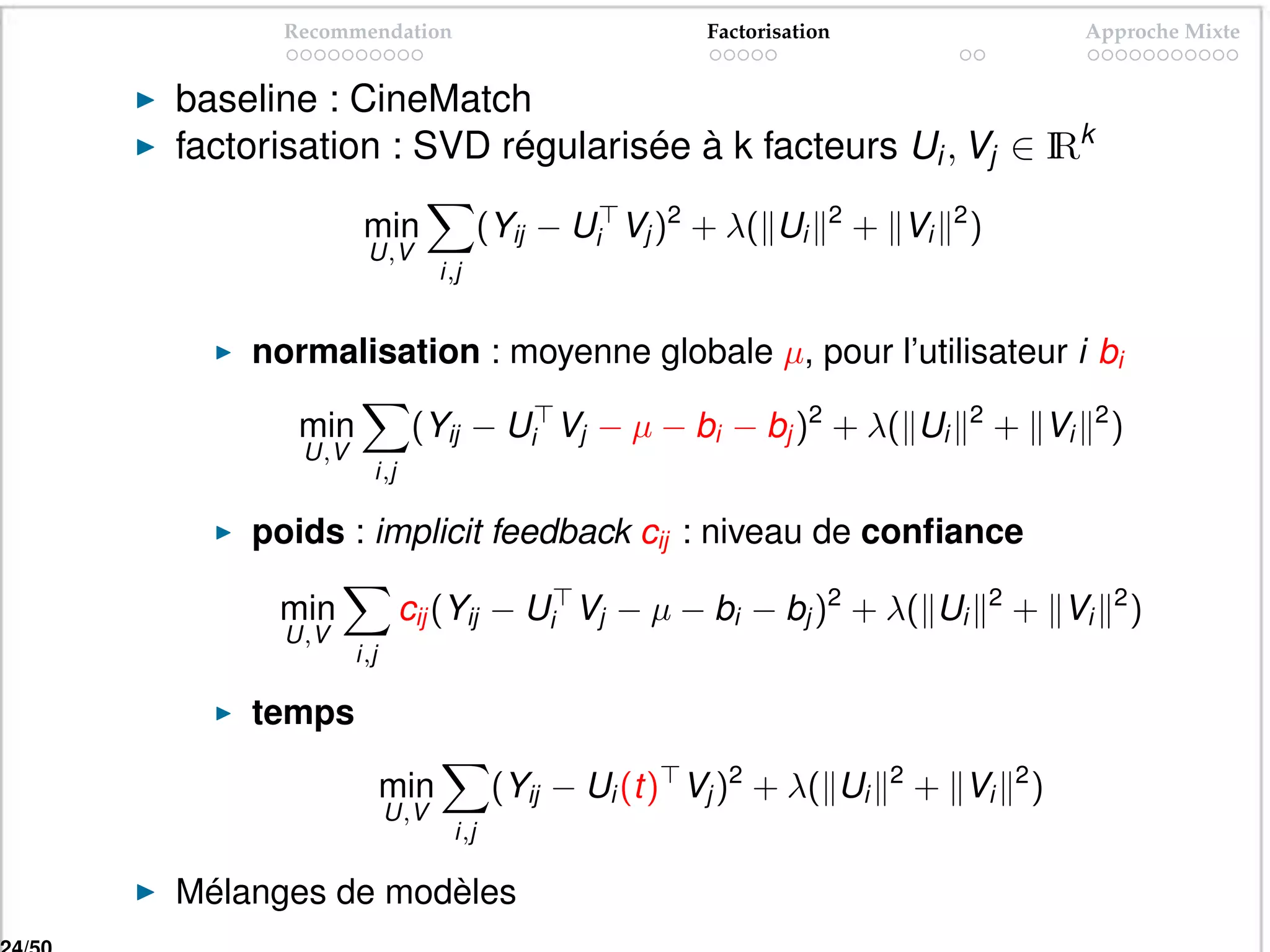 Recommendation                              Factorisation                              Approche Mixte


baseline : CineMatch
factorisation : SVD régularisée à k facteurs Ui , Vj ∈ I k
                                                       R

               min                (Yij − Ui Vj )2 + λ( Ui     2
                                                                  + Vi   2
                                                                             )
               U,V
                          i,j


    normalisation : moyenne globale µ, pour l’utilisateur i bi

       min            (Yij − Ui Vj − µ − bi − bj )2 + λ( Ui                  2
                                                                                 + Vi        2
                                                                                                 )
        U,V
                i,j

    poids : implicit feedback cij : niveau de conﬁance

      min             cij (Yij − Ui Vj − µ − bi − bj )2 + λ( Ui                  2
                                                                                     + Vi        2
                                                                                                     )
      U,V
              i,j

    temps

                    min            (Yij − Ui (t) Vj )2 + λ( Ui     2
                                                                       + Vi          2
                                                                                         )
                    U,V
                            i,j

Mélanges de modèles
 