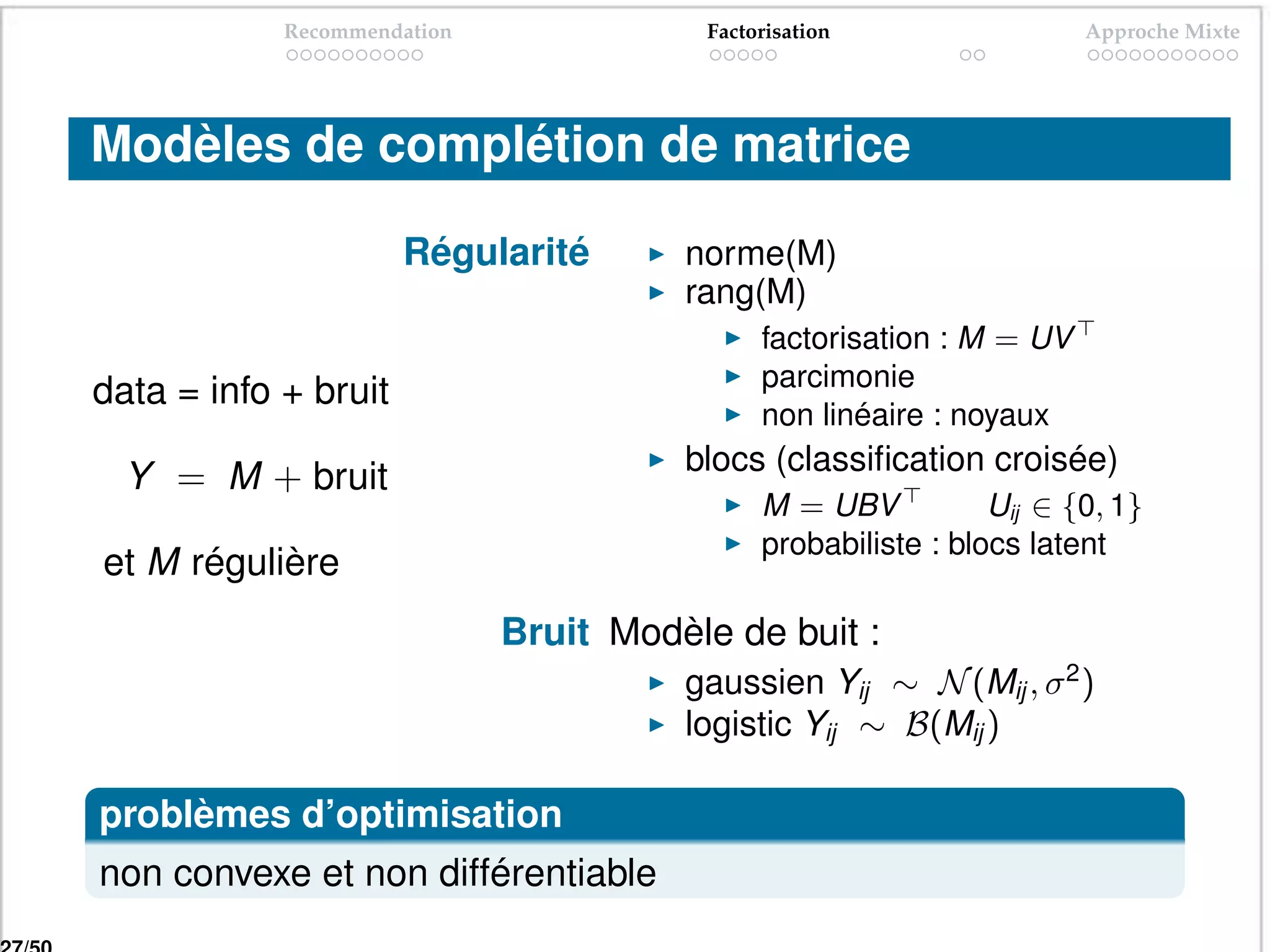 Recommendation              Factorisation                 Approche Mixte




Modèles de complétion de matrice

                      Régularité       norme(M)
                                       rang(M)
                                             factorisation : M = UV
                                             parcimonie
data = info + bruit
                                             non linéaire : noyaux
                                       blocs (classiﬁcation croisée)
  Y = M + bruit
                                             M = UBV           Uij ∈ {0, 1}
                                             probabiliste : blocs latent
et M régulière
                             Bruit Modèle de buit :
                                       gaussien Yij ∼ N (Mij , σ 2 )
                                       logistic Yij ∼ B(Mij )

problèmes d’optimisation
non convexe et non différentiable
 