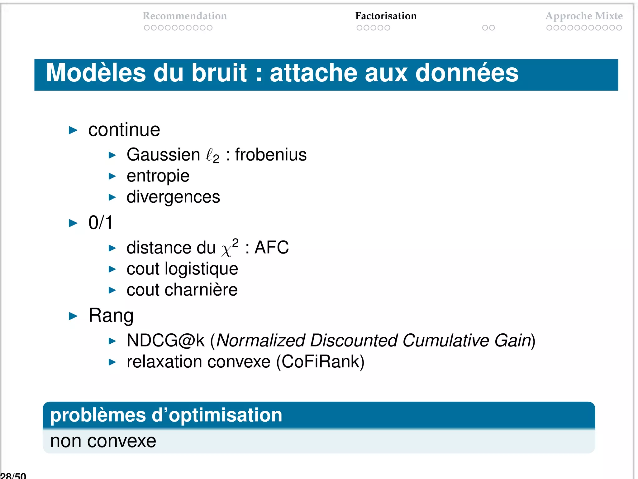 Recommendation          Factorisation           Approche Mixte




Modèles du bruit : attache aux données

   continue
         Gaussien 2 : frobenius
         entropie
         divergences
   0/1
         distance du χ2 : AFC
         cout logistique
         cout charnière
   Rang
         NDCG@k (Normalized Discounted Cumulative Gain)
         relaxation convexe (CoFiRank)


problèmes d’optimisation
non convexe
 