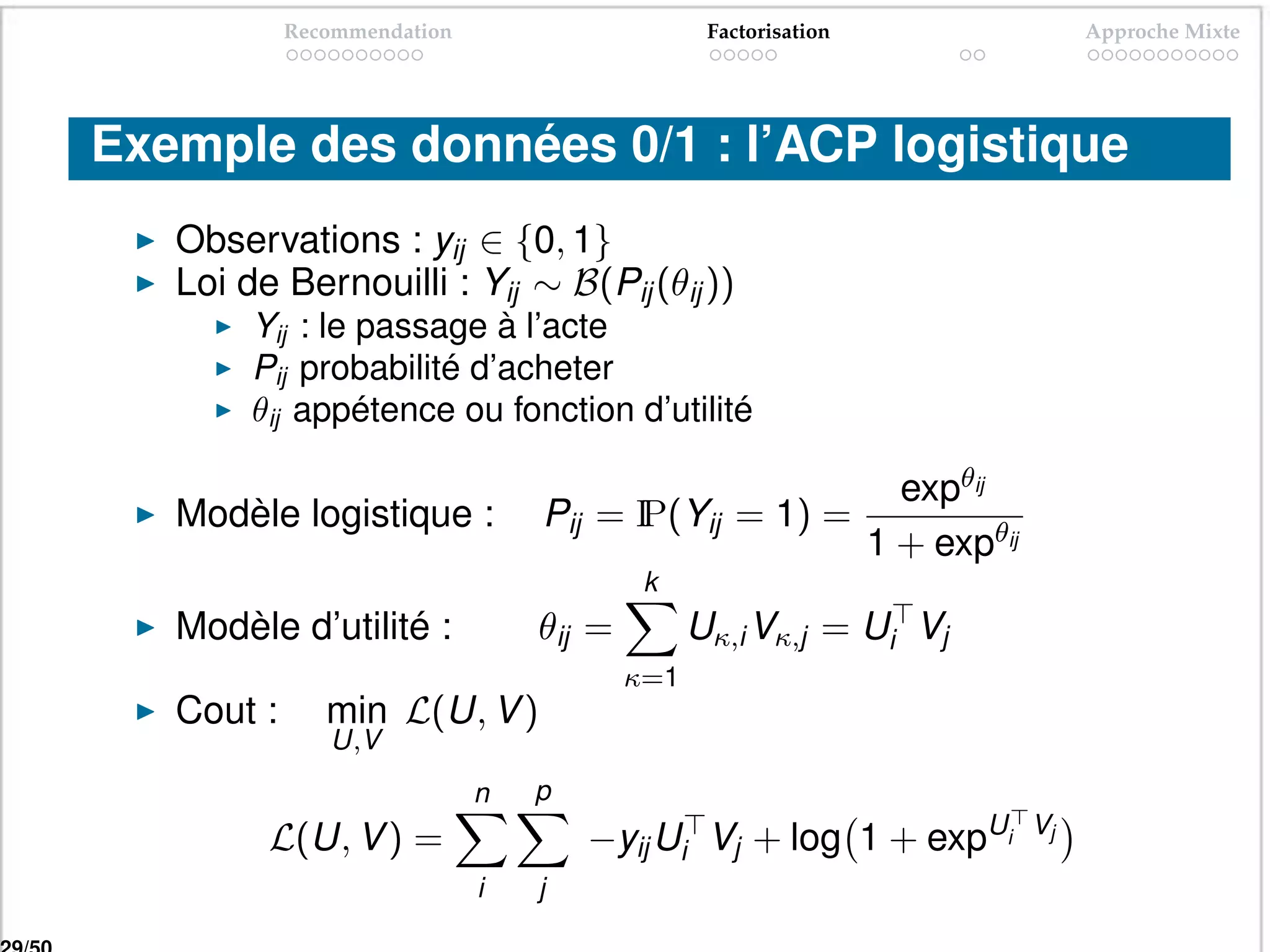 Recommendation                      Factorisation                     Approche Mixte




Exemple des données 0/1 : l’ACP logistique
   Observations : yij ∈ {0, 1}
   Loi de Bernouilli : Yij ∼ B(Pij (θij ))
        Yij : le passage à l’acte
        Pij probabilité d’acheter
        θij appétence ou fonction d’utilité

                                                                  expθij
   Modèle logistique :           Pij = I
                                       P(Yij = 1) =
                                                                1 + expθij
                                          k
   Modèle d’utilité :            θij =         Uκ,i Vκ,j = Ui Vj
                                         κ=1
   Cout :      min L(U, V )
               U,V
                             n   p
         L(U, V ) =                  −yij Ui Vj + log 1 + expUi              Vj

                             i   j
 