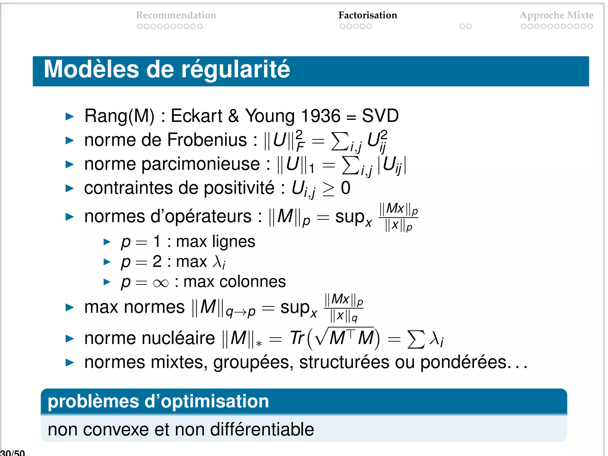 Recommendation               Factorisation    Approche Mixte




Modèles de régularité
    Rang(M) : Eckart & Young 1936 = SVD
    norme de Frobenius : U 2 = i,j Uij
                                F
                                         2

    norme parcimonieuse : U 1 = i,j |Uij |
    contraintes de positivité : Ui,j ≥ 0
                                                 Mx p
    normes d’opérateurs : M      p   = supx      x p
         p = 1 : max lignes
         p = 2 : max λi
         p = ∞ : max colonnes
                                      Mx
    max normes M        = supx x qp
                           q→p
                               √
    norme nucléaire M ∗ = Tr M M = λi
    normes mixtes, groupées, structurées ou pondérées. . .

problèmes d’optimisation
non convexe et non différentiable
 