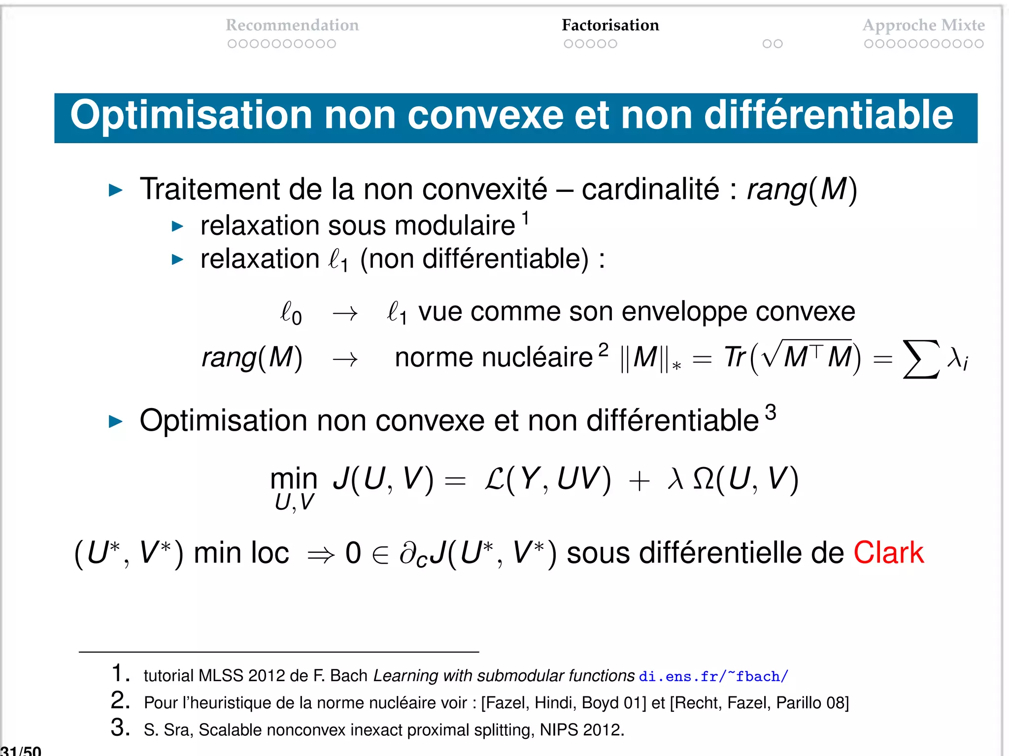 Recommendation                                  Factorisation                                Approche Mixte




Optimisation non convexe et non différentiable
        Traitement de la non convexité – cardinalité : rang(M)
                relaxation sous modulaire 1
                relaxation 1 (non différentiable) :

                             0    →         1vue comme son enveloppe convexe
                                                                     √
                rang(M) →                  norme nucléaire 2 M ∗ = Tr M M =                                              λi

        Optimisation non convexe et non différentiable 3
                          min J(U, V ) = L(Y , UV ) + λ Ω(U, V )
                          U,V

(U ∗ , V ∗ ) min loc ⇒ 0 ∈ ∂c J(U ∗ , V ∗ ) sous différentielle de Clark


   1.   tutorial MLSS 2012 de F. Bach Learning with submodular functions di.ens.fr/~fbach/
   2.   Pour l’heuristique de la norme nucléaire voir : [Fazel, Hindi, Boyd 01] et [Recht, Fazel, Parillo 08]
   3.   S. Sra, Scalable nonconvex inexact proximal splitting, NIPS 2012.
 