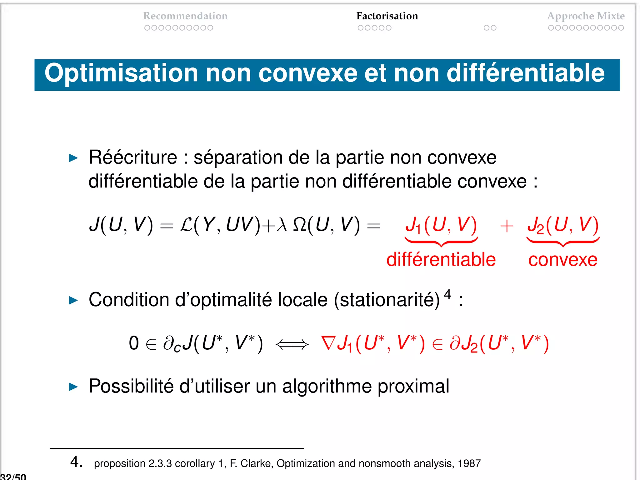 Recommendation                                Factorisation                      Approche Mixte




Optimisation non convexe et non différentiable


       Réécriture : séparation de la partie non convexe
       différentiable de la partie non différentiable convexe :

       J(U, V ) = L(Y , UV )+λ Ω(U, V ) =                                J1 (U, V )          + J2 (U, V )
                                                                     différentiable            f convexe f

       Condition d’optimalité locale (stationarité) 4 :

              0 ∈ ∂c J(U ∗ , V ∗ ) ⇐⇒                      J1 (U ∗ , V ∗ ) ∈ ∂J2 (U ∗ , V ∗ )

       Possibilité d’utiliser un algorithme proximal


  4.   proposition 2.3.3 corollary 1, F. Clarke, Optimization and nonsmooth analysis, 1987
 