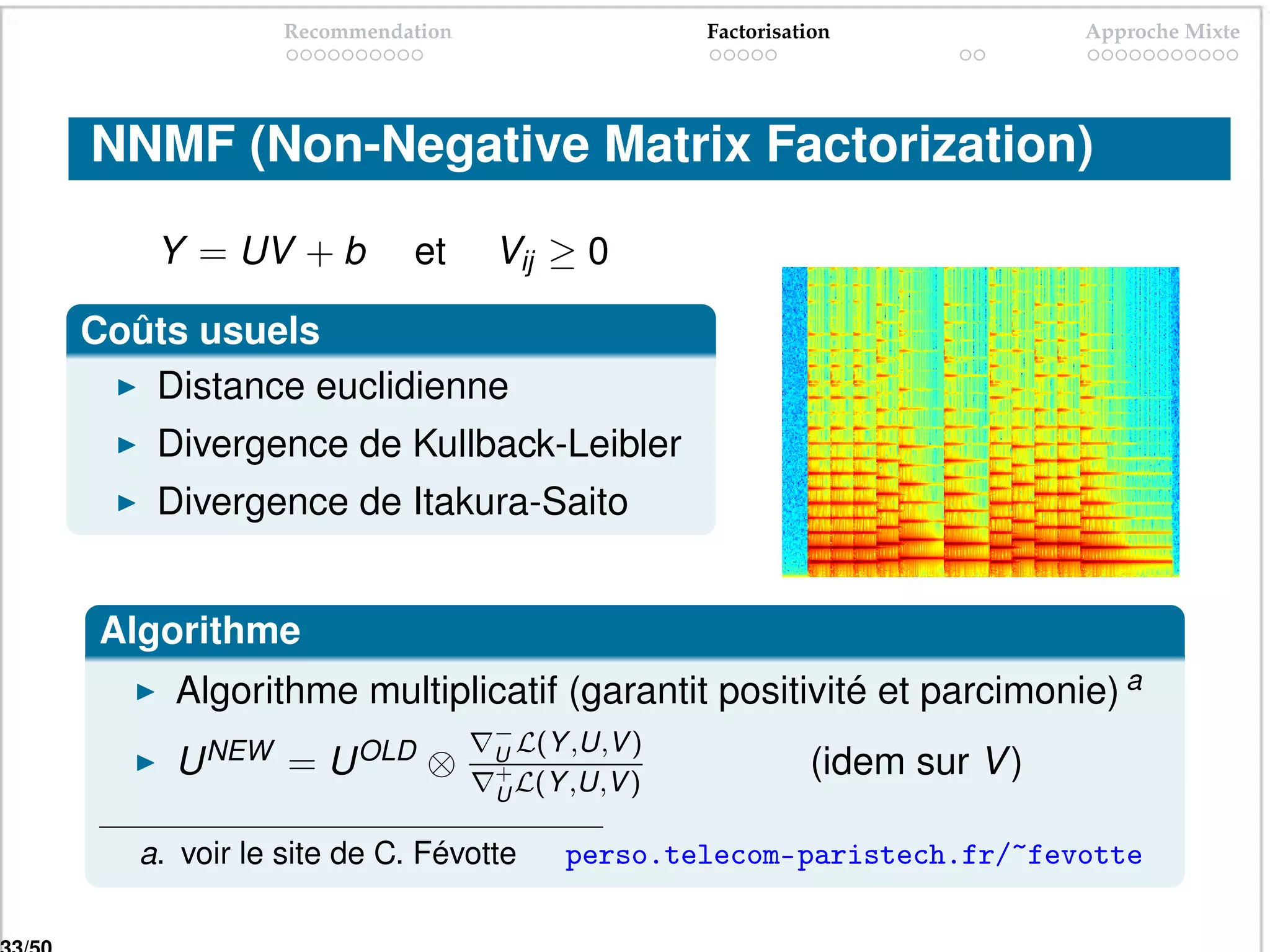 Recommendation                  Factorisation             Approche Mixte




NNMF (Non-Negative Matrix Factorization)

    Y = UV + b          et     Vij ≥ 0

Coûts usuels
   Distance euclidienne
    Divergence de Kullback-Leibler
    Divergence de Itakura-Saito


 Algorithme
     Algorithme multiplicatif (garantit positivité et parcimonie) a
                               −
                               U L(Y ,U,V )
     U NEW = U OLD ⊗           +                        (idem sur V )
                               U L(Y ,U,V )

   a. voir le site de C. Févotte    perso.telecom-paristech.fr/~fevotte
 