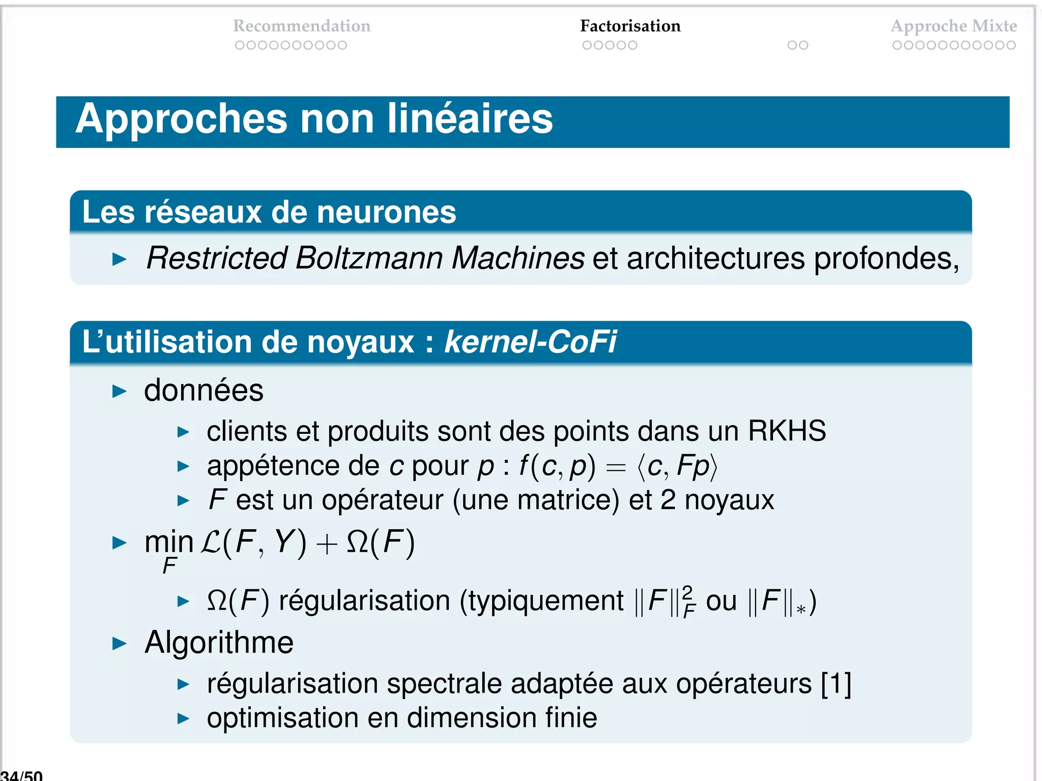 Recommendation             Factorisation                   Approche Mixte




Approches non linéaires

Les réseaux de neurones
    Restricted Boltzmann Machines et architectures profondes,

L’utilisation de noyaux : kernel-CoFi
    données
         clients et produits sont des points dans un RKHS
         appétence de c pour p : f (c, p) = c, Fp
         F est un opérateur (une matrice) et 2 noyaux
    min L(F , Y ) + Ω(F )
     F
                                                      2
         Ω(F ) régularisation (typiquement F          F   ou F   ∗)
    Algorithme
         régularisation spectrale adaptée aux opérateurs [1]
         optimisation en dimension ﬁnie
 