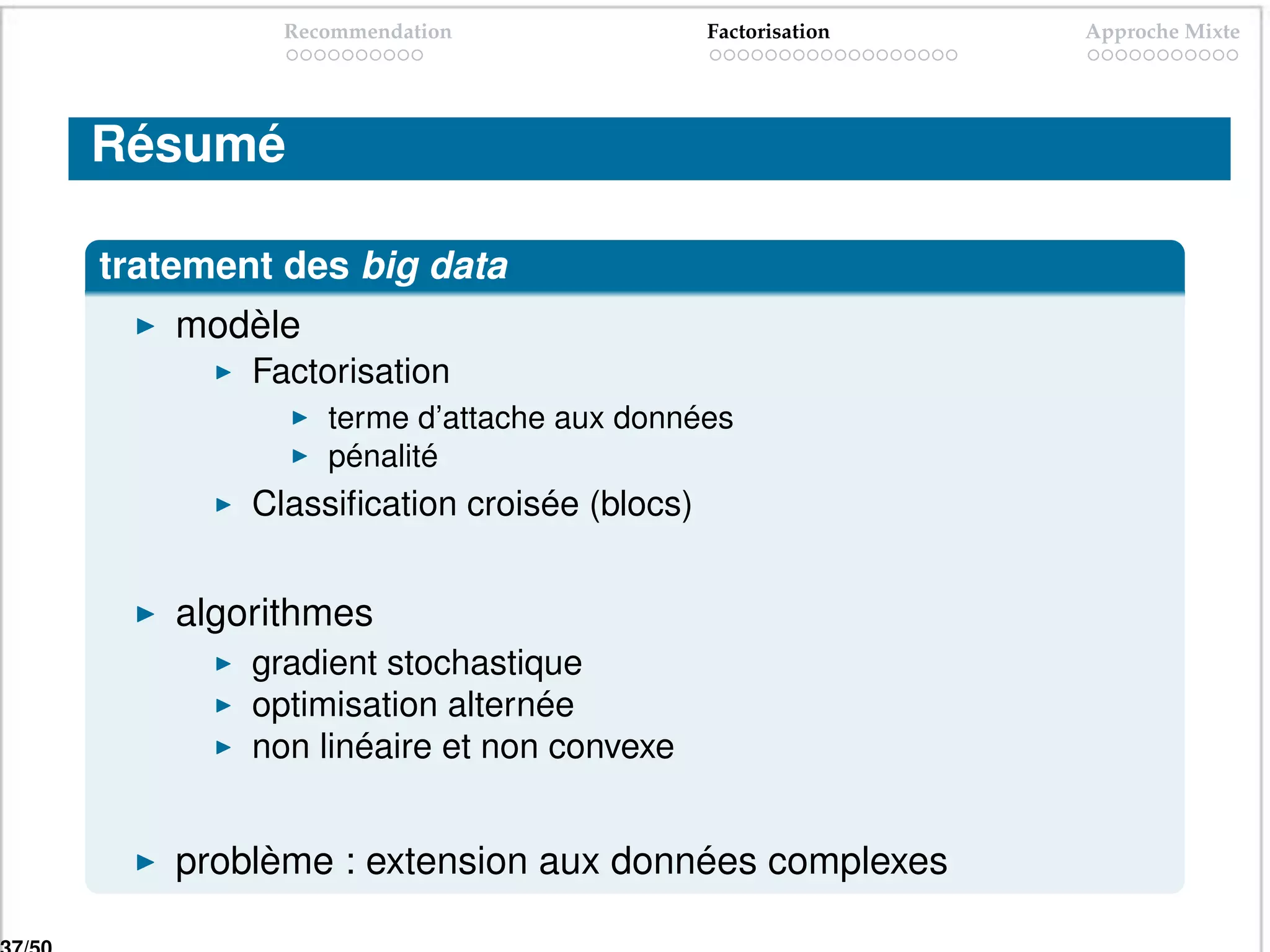 Recommendation                Factorisation   Approche Mixte




Résumé

tratement des big data
    modèle
        Factorisation
             terme d’attache aux données
             pénalité
        Classiﬁcation croisée (blocs)


    algorithmes
        gradient stochastique
        optimisation alternée
        non linéaire et non convexe


    problème : extension aux données complexes
 