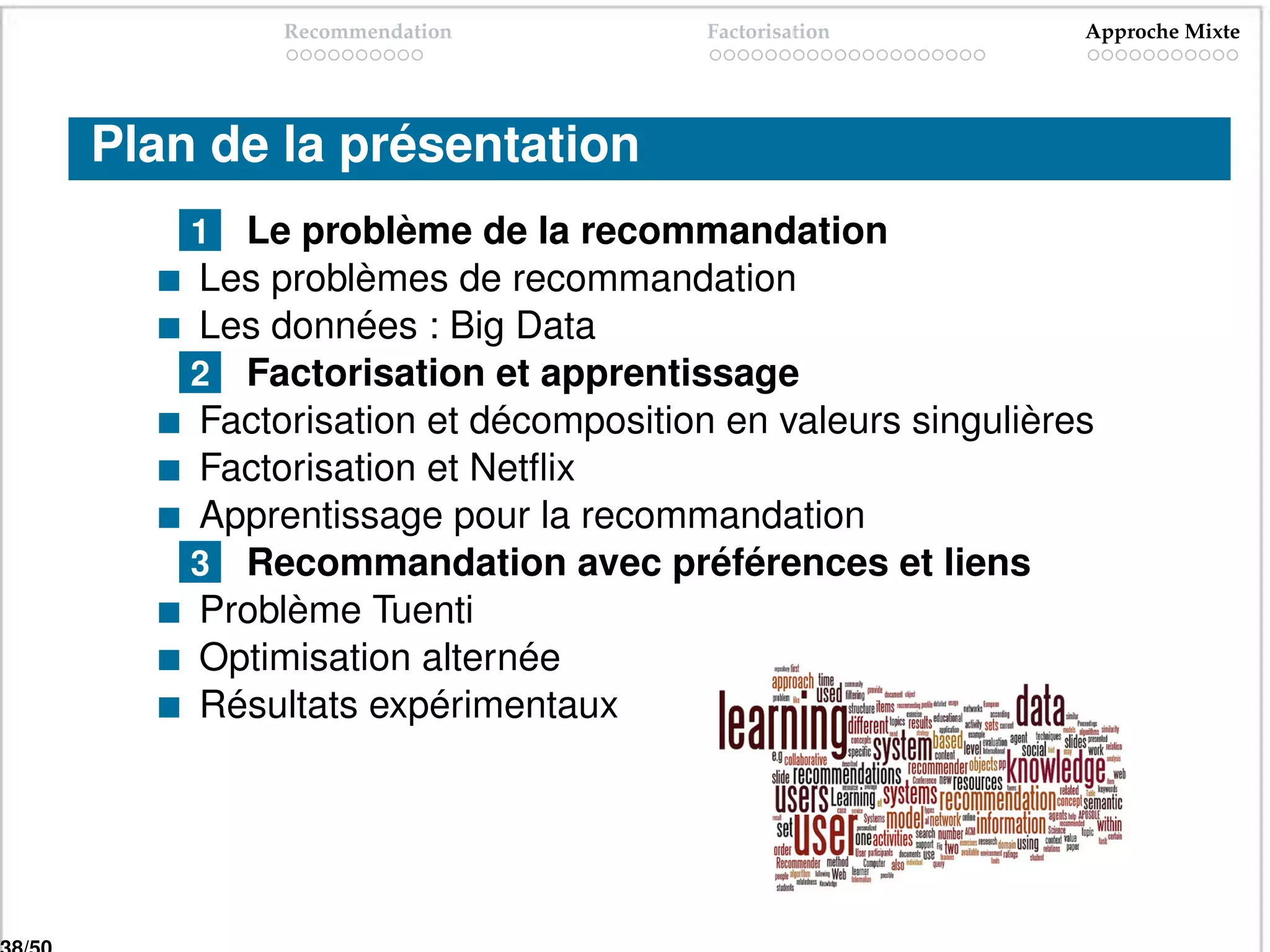 Recommendation           Factorisation         Approche Mixte




Plan de la présentation
    1 Le problème de la recommandation
    Les problèmes de recommandation
    Les données : Big Data
    2 Factorisation et apprentissage
    Factorisation et décomposition en valeurs singulières
    Factorisation et Netﬂix
    Apprentissage pour la recommandation
    3 Recommandation avec préférences et liens
    Problème Tuenti
    Optimisation alternée
    Résultats expérimentaux
 
