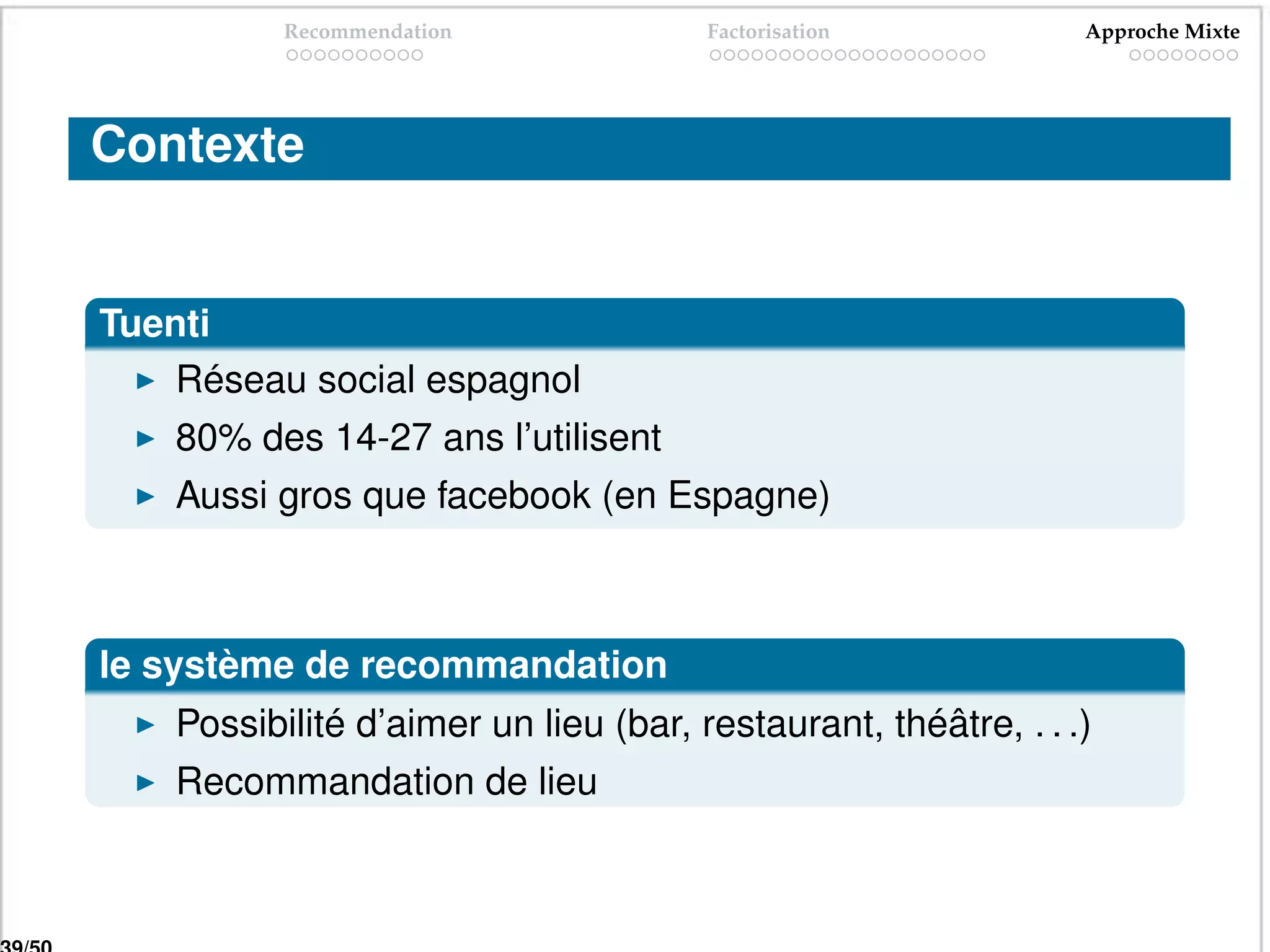 Recommendation              Factorisation            Approche Mixte




Contexte


Tuenti
    Réseau social espagnol
    80% des 14-27 ans l’utilisent
    Aussi gros que facebook (en Espagne)



le système de recommandation
    Possibilité d’aimer un lieu (bar, restaurant, théâtre, . . .)
    Recommandation de lieu
 