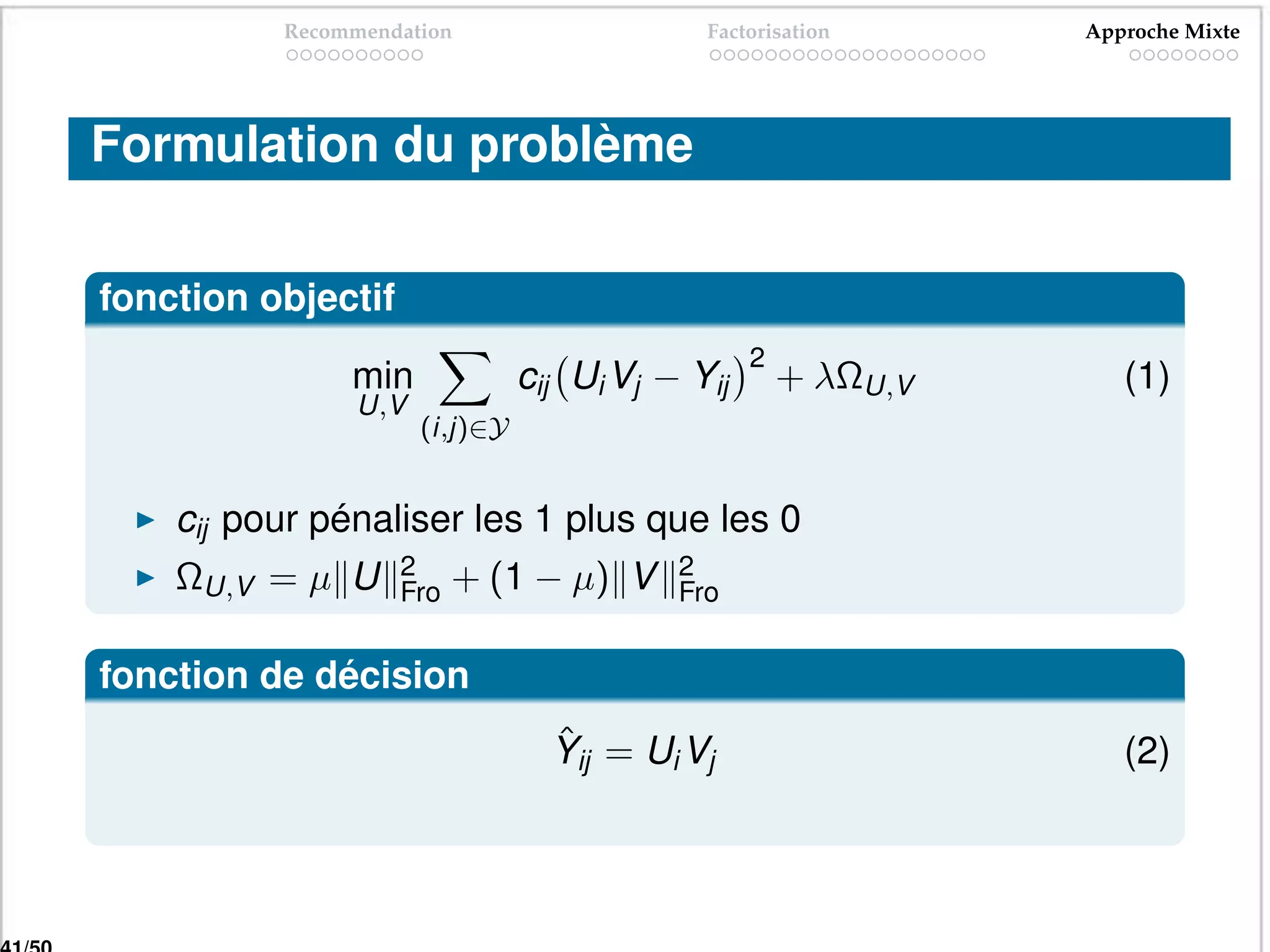 Recommendation                     Factorisation      Approche Mixte




Formulation du problème

fonction objectif
                                                  2
               min              cij Ui Vj − Yij       + λΩU,V      (1)
                U,V
                      (i,j)∈Y


    cij pour pénaliser les 1 plus que les 0
    ΩU,V = µ U      2     + (1 − µ) V      2
                    Fro                    Fro


fonction de décision
                                  ˆ
                                  Yij = Ui Vj                      (2)
 