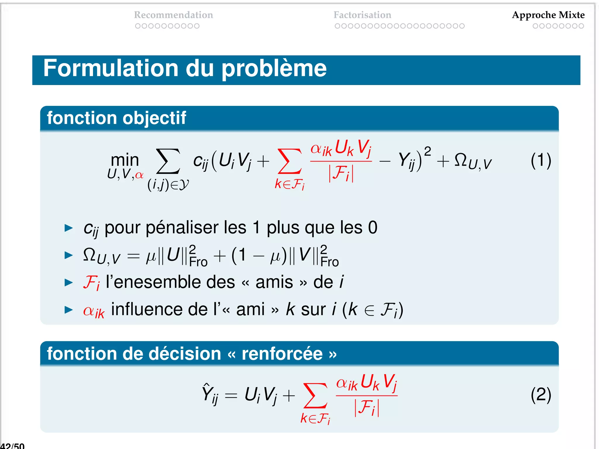 Recommendation                           Factorisation                Approche Mixte




Formulation du problème

fonction objectif
                                                αik Uk Vj           2
       min                cij Ui Vj +                     − Yij         + ΩU,V      (1)
       U,V ,α                                     |Fi |
                (i,j)∈Y                 k ∈Fi


    cij pour pénaliser les 1 plus que les 0
    ΩU,V = µ U            2     + (1 − µ) V      2
                          Fro                    Fro
    Fi l’enesemble des « amis » de i
    αik inﬂuence de l’« ami » k sur i (k ∈ Fi )

fonction de décision « renforcée »
                           ˆ                        αik Uk Vj
                           Yij = Ui Vj +                                            (2)
                                                      |Fi |
                                            k ∈Fi
 
