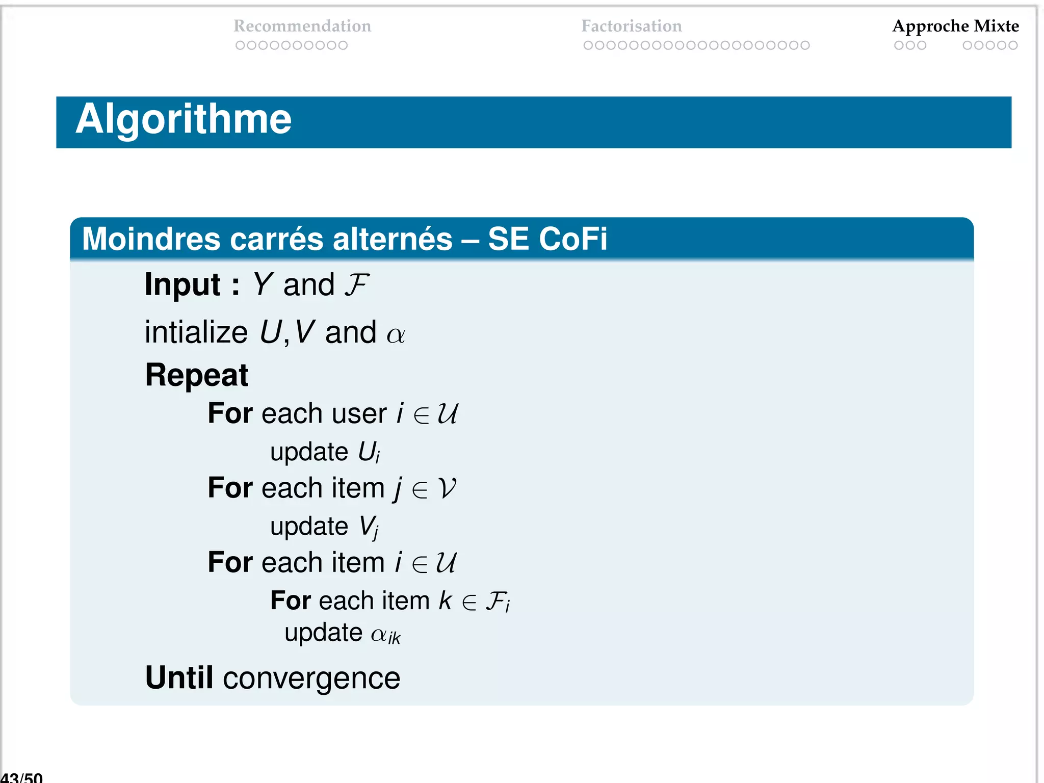 Recommendation            Factorisation   Approche Mixte




Algorithme

Moindres carrés alternés – SE CoFi
   Input : Y and F
    intialize U,V and α
    Repeat
        For each user i ∈ U
             update Ui
        For each item j ∈ V
             update Vj
        For each item i ∈ U
             For each item k ∈ Fi
              update αik
    Until convergence
 