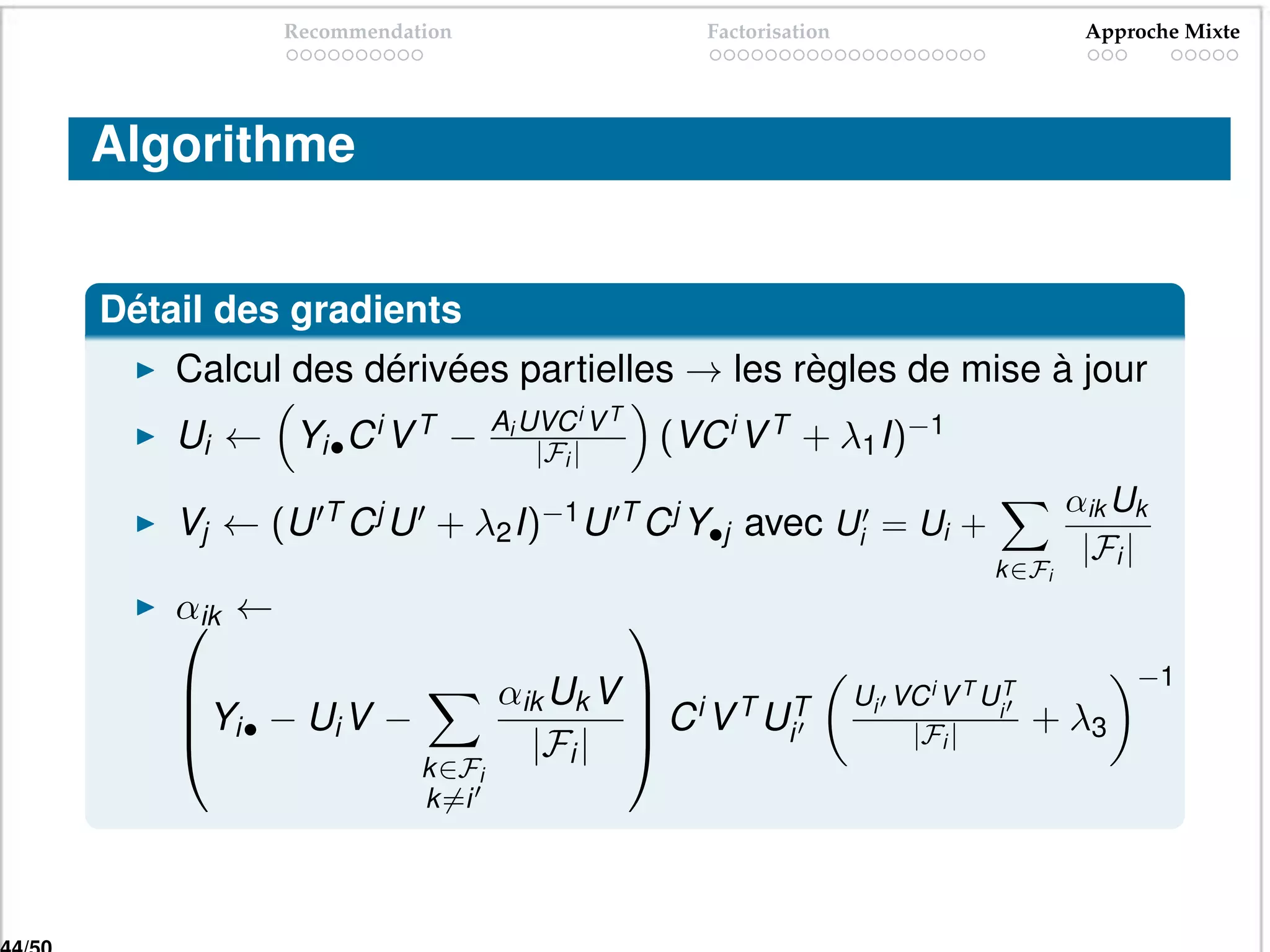 Recommendation                        Factorisation                         Approche Mixte




Algorithme


Détail des gradients
    Calcul des dérivées partielles → les règles de mise à jour
                               Ai UVC i V T
    Ui ← Yi• C i V T −             |Fi |      (VC i V T + λ1 I)−1
                                                                                       αik Uk
    Vj ← (U T C j U + λ2 I)−1 U T C j Y•j avec Ui = Ui +
                                                                                        |Fi |
                                                                               k ∈Fi
    αik ←
                                             
                                                                                            −1
    
    Yi• − Ui V −              αik Uk V  i T T
                                        C V U                    Ui VC i V T UiT
                                              i                       |Fi |         + λ3
                                |Fi | 
                       k ∈Fi
                       k =i
 