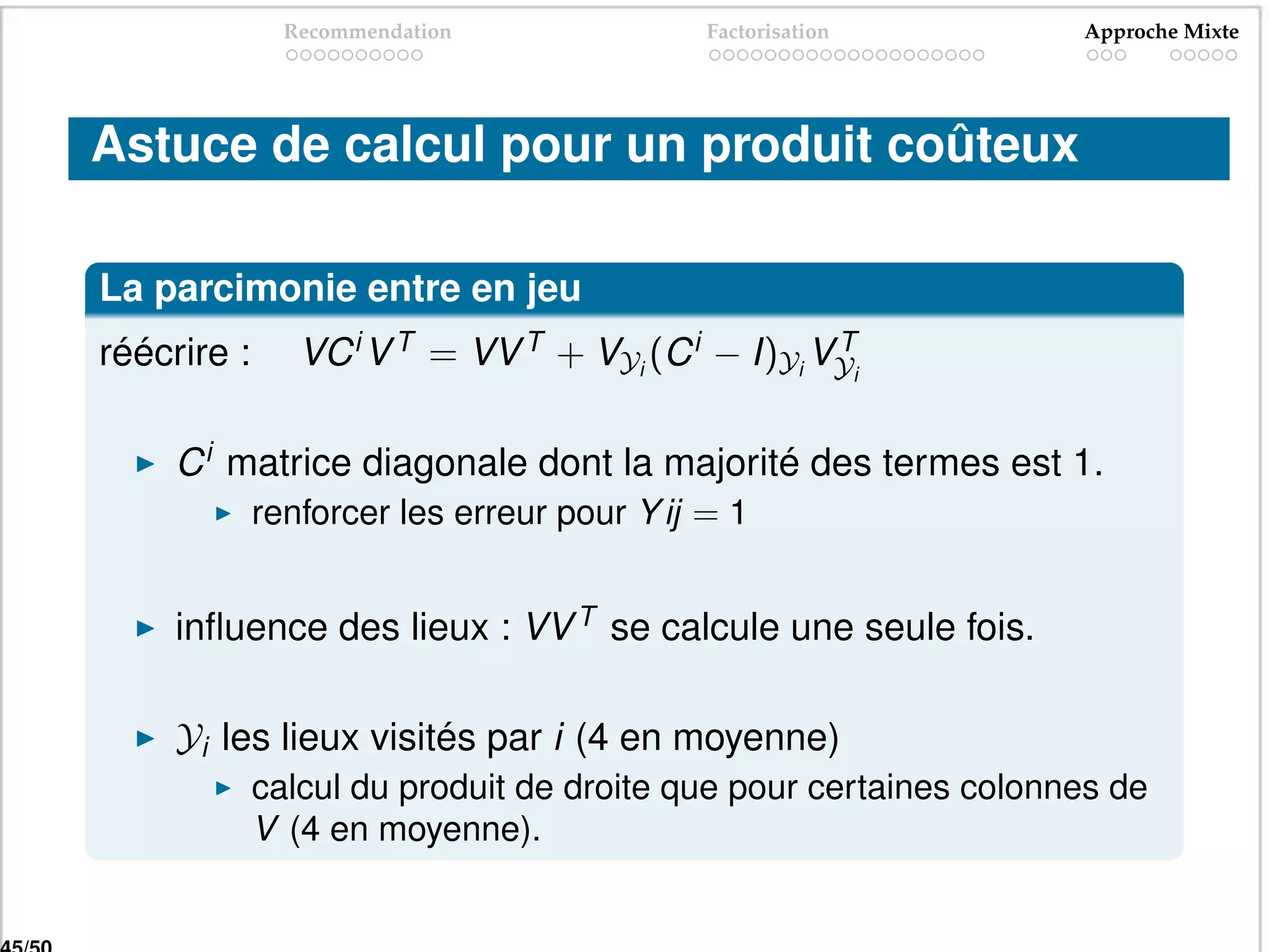 Recommendation               Factorisation         Approche Mixte




Astuce de calcul pour un produit coûteux

La parcimonie entre en jeu
réécrire :      VC i V T = VV T + VYi (C i − I)Yi VYi
                                                   T



     C i matrice diagonale dont la majorité des termes est 1.
             renforcer les erreur pour Y ij = 1


     inﬂuence des lieux : VV T se calcule une seule fois.

     Yi les lieux visités par i (4 en moyenne)
             calcul du produit de droite que pour certaines colonnes de
             V (4 en moyenne).
 