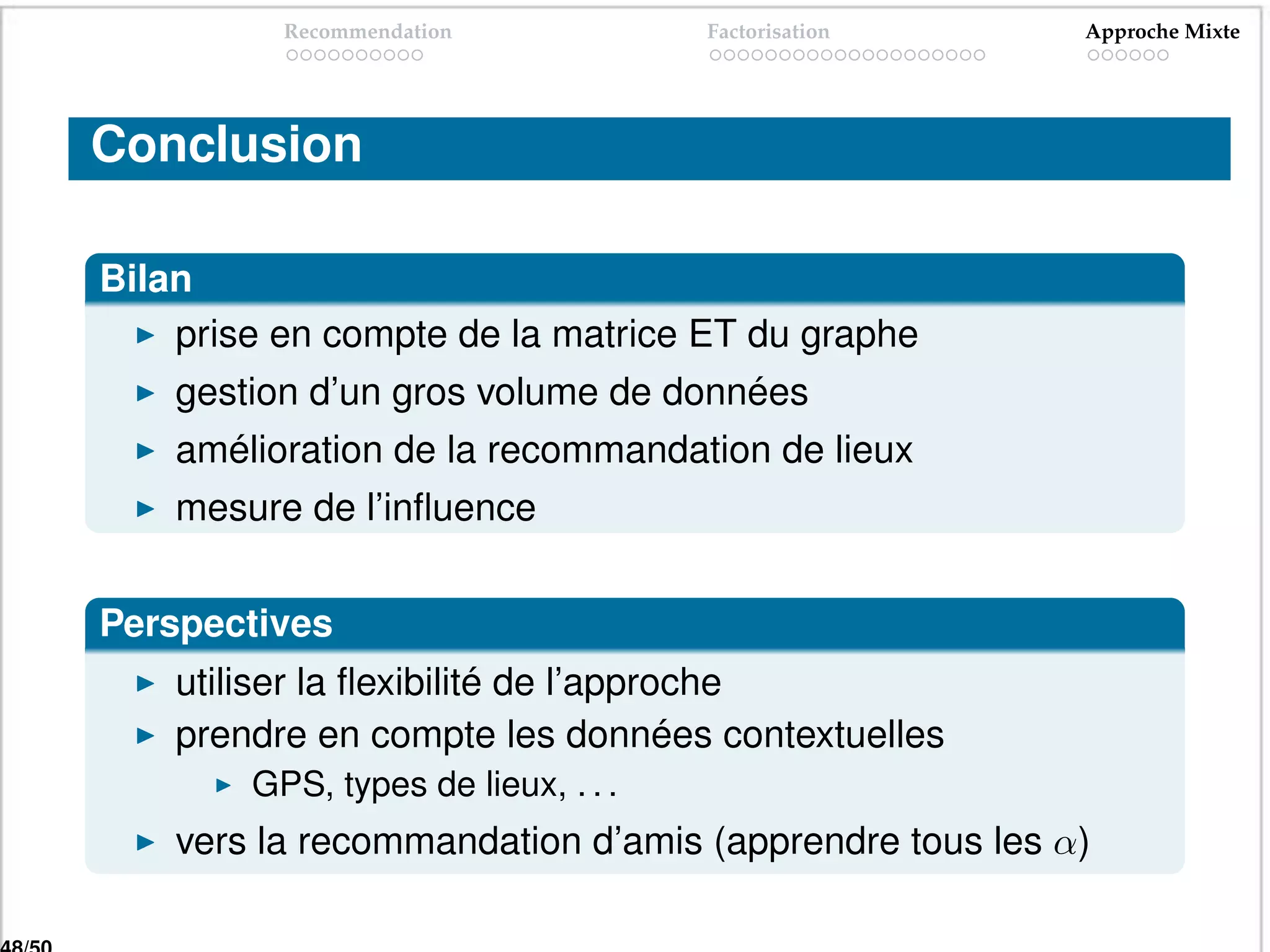 Recommendation             Factorisation     Approche Mixte




Conclusion

Bilan
    prise en compte de la matrice ET du graphe
    gestion d’un gros volume de données
    amélioration de la recommandation de lieux
    mesure de l’inﬂuence


Perspectives
    utiliser la ﬂexibilité de l’approche
    prendre en compte les données contextuelles
        GPS, types de lieux, . . .
    vers la recommandation d’amis (apprendre tous les α)
 
