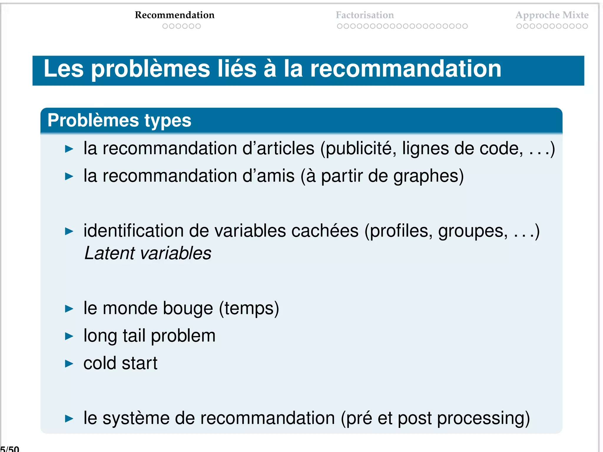 Recommendation             Factorisation           Approche Mixte




Les problèmes liés à la recommandation

Problèmes types
   la recommandation d’articles (publicité, lignes de code, . . .)
   la recommandation d’amis (à partir de graphes)


   identiﬁcation de variables cachées (proﬁles, groupes, . . .)
   Latent variables


   le monde bouge (temps)
   long tail problem
   cold start


   le système de recommandation (pré et post processing)
 