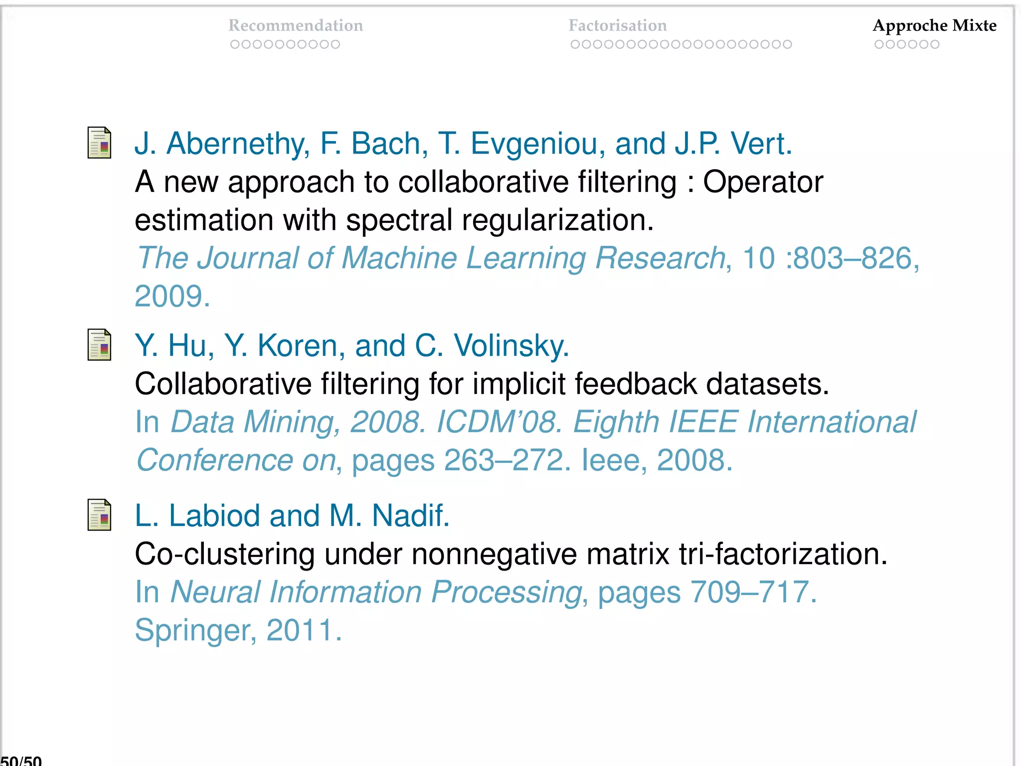 Recommendation           Factorisation          Approche Mixte




J. Abernethy, F. Bach, T. Evgeniou, and J.P. Vert.
A new approach to collaborative ﬁltering : Operator
estimation with spectral regularization.
The Journal of Machine Learning Research, 10 :803–826,
2009.
Y. Hu, Y. Koren, and C. Volinsky.
Collaborative ﬁltering for implicit feedback datasets.
In Data Mining, 2008. ICDM’08. Eighth IEEE International
Conference on, pages 263–272. Ieee, 2008.
L. Labiod and M. Nadif.
Co-clustering under nonnegative matrix tri-factorization.
In Neural Information Processing, pages 709–717.
Springer, 2011.
 