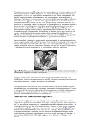 Prolonged immunosuppression following renal transplantation places the transplant recipient at about
100 times the normal risk for developing cancer. The average reported prevalence of malignancy in
these patients is 6% (38), with cases consisting predominantly of skin cancers and lymphomas. The
degree of immunosuppression and its duration are both important factors in the development of
malignancy. The frequency of urologic tumors such as prostatic adenocarcinoma and germ cell tumors
of the testis does not appear to be increased in this population. However, the prevalence of renal
adenocarcinoma may be increased, with 90% of the tumors occurring in the native kidney and 10%
occurring in the transplanted kidney (39). One reason for the increased risk of renal adenocarcinoma is
that approximately half of the patients who undergo hemodialysis because of chronic renal failure
develop acquired renal cystic disease and 9% develop tumors (40). Patients with longer use of
hemodialysis are at greater risk for developing acquired cystic disease. Fortunately, less than 1% of
these patients develop malignant tumors that metastasize. In addition, patients with a significant past
exposure to cyclophosphamide have an increased risk for developing of urothelial tumors (41);
although cyclophosphamide is less commonly used now because of the availability of cyclosporin A,
there are many renal transplant patients with a history of cyclophosphamide exposure.

A complete urologic evaluation for gross hematuria is recommended in all renal transplant recipients.
Intravenous pyelography may be useful if there is good transplant function, although it will not provide
information about the native kidney. US or CT of the native and transplanted kidneys provides more
complete information, and a solid heterogeneous enhancing mass that may be cystic is often identified.
Cystoscopy with retrograde pyelography of all present kidneys and ureters is advisable.




Figure 27. Renal transplant adenocarcinoma. CT scan shows a cystic mass (arrow) arising from the
renal transplant that proved to be renal cell carcinoma.


Transplant glomerulopathy and recurrence of preexisting glomerulonephritis frequently cause
microhematuria often associated with proteinuria. However, since these patients have an increased risk
of developing neoplasms, a complete urologic work-up is advisable.


Development of renal adenocarcinoma in the transplanted kidney is uncommon, with the majority of
malignancies related to skin cancers and lymphomas. Malignancy in the transplanted kidney is treated
by total removal of the renal graft and cessation of immunosuppression. Urothelial malignancies can
likewise be treated in a standard fashion. In the presence of immunosuppression, intravesical
instillation of Calmette-Guérin bacillus is not recommended.

Gastrointestinal and Herniation Complications

Gastrointestinal complications may occur in transplantation patients. The most common of these
complications is gastrointestinal hemorrhage due to peptic ulcer (42). Prevalence of the complications
may vary with use of an intraperitoneal or extraperitoneal approach in placement of the allograft (43).
Postoperative adhesions may lead to intestinal obstruction. Herniation of bowel through a transplant
peritoneal defect may lead to compromise of the intestine or of the transplant itself (Fig 28). Urinary
obstruction from obturator herniation of the ureter may also occur (44). Pseudomembranous colitis
secondary to overgrowth of Clostridium difficle in patients receiving antibiotic therapy is another
complication that can be seen in renal transplant recipients. A typical ―accordion sign‖ secondary to
massive edema of the intestinal wall is highly suggestive of the diagnosis on CT images of the
abdomen.
 