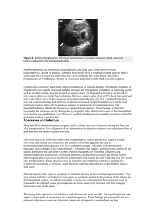 Figure 8. Infected lymphoceles. US image demonstrates a complex echogenic fluid collection
(arrows) adjacent to the transplanted kidney.


Small lymphoceles are monitored sonographically, and large ones, if they grow or cause
hydronephrosis, should be drained. Aspirated fluid should have a creatinine content equal to that of
serum, and the cell count and differential may show relatively few white blood cells with a
predominance of lymphocytes. Results of Gram stain and culture of the fluid should be negative.


Lymphoceles commonly recur after simple percutaneous or surgical drainage. Permanent resolution of
lymphoceles may require prolonged catheter drainage and transcatheter instillation of sclerosing agents
such as povidine-iodine, absolute alcohol, or doxycycline (17). Repeated aspirations run the risk of
infecting an otherwise sterile fluid collection. However, success rates of up to 97% have been achieved
safely and effectively with percutaneous transcathetersclerotherapy (17). If a lymphocele becomes
infected, external drainage and antibiotic treatment are needed. Surgical treatment of a sterile fluid
collection involves removal of a generous window of peritoneum for marsupialization. The
transplanted kidney effectively becomes an intraperitoneal structure. Future leakage is therefore
resorbed in the peritoneal cavity. Retrograde pyelography helps identify the course of the transplanted
ureter before marsupialization, since the ureter could be displaced anteromedially and injured when the
peritoneal window is constructed.
Abscesses and Infection
More than 80% of renal transplant recipients suffer at least one case of infection during the first year
after transplantation. Early diagnosis of and intervention for infectious diseases can help prevent loss of
graft function and improve patient outcome.


Infections that occur in the first weeks after transplantation, such as pneumonia, surgical wound
infections, and urinary tract infections, are similar to those that typically develop in
nonimmunocompromised patients who have undergone surgery. Infections with opportunistic
pathogens and cytomegalovirus often develop 1–6 months after surgery, and infections common in the
general population are seen after 6 months. Patients frequently have multiple infections, and
immunosuppressive medications, indwelling catheters, and frequent glycosuria are all risk factors.
Peritransplant abscesses are an uncommon complication and usually develop within the first few weeks
after transplantation. These abscesses may be caused by pyelonephritis or bacterial seeding of a
lymphocele, hematoma, or urinoma. Acute bacterial nephritis, renal abscess, or perinephric abscess
may occur.

Patients may have few signs or symptoms of infection because of their immunosuppressed state. They
may present with fever of unknown origin, pain, or symptoms related to the pressure of the abscess on
the transplanted system. In a febrile transplant recipient, any peritransplant fluid collection must be
presumed to be infected. Acute pyelonephritis can mimic acute graft rejection, and their imaging
appearances may be the same.


The sonographic appearances of infections and abscesses are quite variable. Focal pyelonephritis may
appear as focal areas of increased or decreased echogenicity. These findings are nonspecific and can
represent infarction or rejection. Intrarenal masses are infrequently visualized and are also
 