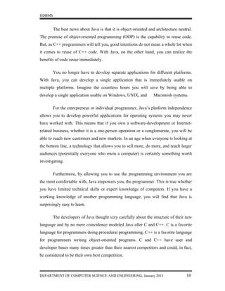 HDBMS


        The best news about Java is that it is object oriented and architecture neutral.
The promise of object-oriented programming (OOP) is the capability to reuse code.
But, as C++ programmers will tell you, good intentions do not mean a whole lot when
it comes to reuse of C++ code. With Java, on the other hand, you can realize the
benefits of code reuse immediately.

        You no longer have to develop separate applications for different platforms.
With Java, you can develop a single application that is immediately usable on
multiple platforms. Imagine the countless hours you will save by being able to
develop a single application usable on Windows, UNIX, and        Macintosh systems.

        For the entrepreneur or individual programmer, Java’s platform independence
allows you to develop powerful applications for operating systems you may never
have worked with. This means that if you own a software-development or Internet-
related business, whether it is a one-person operation or a conglomerate, you will be
able to reach new customers and new markets. In an age when everyone is looking at
the bottom line, a technology that allows you to sell more, do more, and reach larger
audiences (potentially everyone who owns a computer) is certainly something worth
investigating.

        Furthermore, by allowing you to use the programming environment you are
the most comfortable with, Java empowers you, the programmer. This is true whether
you have limited technical skills or expert knowledge of computers. If you have a
working knowledge of another programming language, you will find that Java is
surprisingly easy to learn.

        The developers of Java thought very carefully about the structure of their new
language and by no mere coincidence modeled Java after C and C++. C is a favorite
language for programmers doing procedural programming. C++ is a favorite language
for programmers writing object-oriented programs. C and C++ have user and
developer bases many times greater than their nearest competitors and could, in fact,
be considered to be their own best competition.



DEPARTMENT OF COMPUTER SCIENCE AND ENGINEERING, January 2011                        10
 