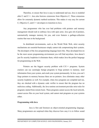 HDBMS


          Therefore, to ensure that Java is easy to understand and use, Java is modeled
after C and C++. Java also borrows extensions from Objective C. These extensions
allow for extremely dynamic method resolution. This makes it very easy for current
C, Objective C, and C++ developers to transition to Java.

          Any programmer who has ever had problems with pointers and memory
management should rush to embrace Java with open arms. Java gets rid of pointers,
automatically manages memory for you, and even features a garbage-collection
routine that runs in the background.

          In distributed environments, such as the World Wide Web, strict security
mechanisms are essential-businesses simply cannot risk compromising their systems.
The developers of the Java programming language knew this. They developed Java to
be the most secure programming environment you will find anywhere. Java doesn’t
just fix security loopholes-it eliminates them, which makes Java the perfect language
for programming on the Web.

          Pointers are the biggest security problem with C/C++ programs. System
crackers can use seemingly benign programs to forge pointers to memory, steal
information from your system, and crash your system permanently. In Java, you can’t
forge pointers to memory because there are no pointers. Java eliminates many other
security loopholes as well. For example, when Java programs are compiled and run,
they are checked with a dynamic code verifier to ensure that the program has no
malicious coding. Additionally, the Java runtime environment provides strict rules for
programs started from remote hosts. These programs cannot access the local network,
cannot access files on your local system, and cannot start programs on your systems
either.

Programming with Java

                 Java is first and foremost an object-oriented programming language.
Many programmers are surprised when they discover how easy it is to follow sound




DEPARTMENT OF COMPUTER SCIENCE AND ENGINEERING, January 2011                        11
 