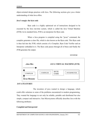 HDBMS


object-oriented design practices with Java. The following sections give you a better
understanding of what Java offers.

Java’s magic: the byte code

               Byte code is a highly optimized set of instructions designed to be
executed by the Java run-time system, which is called the Java Virtual Machine
(JVM). In its standard form, JVM is an interpreter for Byte code.

               When a Java program is compiled using the “javac” command, the
complier generates a class file, which is also known as the Byte code. This Byte code
is then fed into the JVM, which consists of a Compiler, Byte Code Verifier and an
Interpreter embedded in it. The Byte code passes through all of these and finally the
JVM generates the output.

                                                                       SYSTEM



            .class files                     JAVA VIRTUAL MACHINE (JVM)



                                                  BYTE
           COMPILER              COMPILER                           INTERPRETER
                                                  CODE

         Javac filename
                      BYTE CODE FORMATION OF JAVA
JAVA FEATURES

                        The inventors of java wanted to design a language, which
could offer solutions to some of the problems encountered in modern programming.
They wanted the language to not only be reliable, portable and distributed but also
simple, compact and interactive. Sun Microsystems officially describes Java with the
following attributes:

Compiled and Interpreted



DEPARTMENT OF COMPUTER SCIENCE AND ENGINEERING, January 2011                      12
 