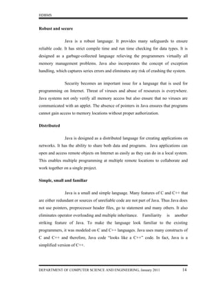 HDBMS


Robust and secure

               Java is a robust language. It provides many safeguards to ensure
reliable code. It has strict compile time and run time checking for data types. It is
designed as a garbage-collected language relieving the programmers virtually all
memory management problems. Java also incorporates the concept of exception
handling, which captures series errors and eliminates any risk of crashing the system.

               Security becomes an important issue for a language that is used for
programming on Internet. Threat of viruses and abuse of resources is everywhere.
Java systems not only verify all memory access but also ensure that no viruses are
communicated with an applet. The absence of pointers in Java ensures that programs
cannot gain access to memory locations without proper authorization.

Distributed

               Java is designed as a distributed language for creating applications on
networks. It has the ability to share both data and programs. Java applications can
open and access remote objects on Internet as easily as they can do in a local system.
This enables multiple programming at multiple remote locations to collaborate and
work together on a single project.

Simple, small and familiar

               Java is a small and simple language. Many features of C and C++ that
are either redundant or sources of unreliable code are not part of Java. Thus Java does
not use pointers, preprocessor header files, go to statement and many others. It also
eliminates operator overloading and multiple inheritance.   Familiarity   is   another
striking feature of Java. To make the language look familiar to the existing
programmers, it was modeled on C and C++ languages. Java uses many constructs of
C and C++ and therefore, Java code “looks like a C++” code. In fact, Java is a
simplified version of C++.




DEPARTMENT OF COMPUTER SCIENCE AND ENGINEERING, January 2011                        14
 
