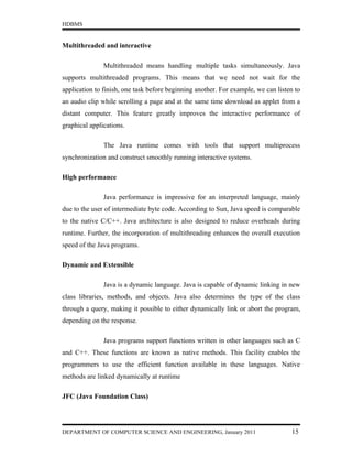 HDBMS


Multithreaded and interactive

               Multithreaded means handling multiple tasks simultaneously. Java
supports multithreaded programs. This means that we need not wait for the
application to finish, one task before beginning another. For example, we can listen to
an audio clip while scrolling a page and at the same time download as applet from a
distant computer. This feature greatly improves the interactive performance of
graphical applications.

               The Java runtime comes with tools that support multiprocess
synchronization and construct smoothly running interactive systems.

High performance

               Java performance is impressive for an interpreted language, mainly
due to the user of intermediate byte code. According to Sun, Java speed is comparable
to the native C/C++. Java architecture is also designed to reduce overheads during
runtime. Further, the incorporation of multithreading enhances the overall execution
speed of the Java programs.

Dynamic and Extensible

               Java is a dynamic language. Java is capable of dynamic linking in new
class libraries, methods, and objects. Java also determines the type of the class
through a query, making it possible to either dynamically link or abort the program,
depending on the response.

               Java programs support functions written in other languages such as C
and C++. These functions are known as native methods. This facility enables the
programmers to use the efficient function available in these languages. Native
methods are linked dynamically at runtime

JFC (Java Foundation Class)




DEPARTMENT OF COMPUTER SCIENCE AND ENGINEERING, January 2011                       15
 