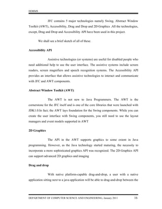 HDBMS


               JFC contains 5 major technologies namely Swing, Abstract Window
Toolkit (AWT), Accessibility, Drag and Drop and 2D Graphics .All the technologies,
except, Drag and Drop and Accessibility API have been used in this project.

        We shall see a brief sketch of all of these.

Accessibility API

               Assistive technologies (or systems) are useful for disabled people who
need additional help to use the user interface. The assistive systems include screen
readers, screen magnifiers and speech recognition systems. The Accessibility API
provides an interface that allows assistive technologies to interact and communicate
with JFC and AWT components.

Abstract Window Toolkit (AWT)

               The AWT is not new to Java Programmers. The AWT is the
cornerstone for the JFC itself and is one of the core libraries that were launched with
JDK1.0.In fact; the AWT lays foundation for the Swing components. While you can
create the user interface with Swing components, you still need to use the layout
managers and event models supported in AWT

2D Graphics

               The API in the AWT supports graphics to some extent in Java
programming. However, as the Java technology started maturing, the necessity to
incorporate a more sophisticated graphics API was recognized. The 2D Graphics API
can support advanced 2D graphics and imaging

Drag and drop

               With native platform-capable drag-and-drop, a user with a native
application sitting next to a java application will be able to drag-and-drop between the




DEPARTMENT OF COMPUTER SCIENCE AND ENGINEERING, January 2011                        16
 