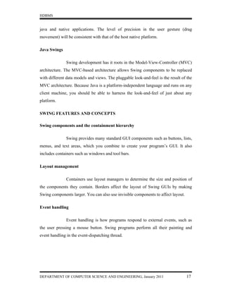 HDBMS


java and native applications. The level of precision in the user gesture (drag
movement) will be consistent with that of the host native platform.

Java Swings

               Swing development has it roots in the Model-View-Controller (MVC)
architecture. The MVC-based architecture allows Swing components to be replaced
with different data models and views. The pluggable look-and-feel is the result of the
MVC architecture. Because Java is a platform-independent language and runs on any
client machine, you should be able to harness the look-and-feel of just about any
platform.

SWING FEATURES AND CONCEPTS

Swing components and the containment hierarchy

               Swing provides many standard GUI components such as buttons, lists,
menus, and text areas, which you combine to create your program’s GUI. It also
includes containers such as windows and tool bars.

Layout management

               Containers use layout managers to determine the size and position of
the components they contain. Borders affect the layout of Swing GUIs by making
Swing components larger. You can also use invisible components to affect layout.

Event handling

               Event handling is how programs respond to external events, such as
the user pressing a mouse button. Swing programs perform all their painting and
event handling in the event-dispatching thread.




DEPARTMENT OF COMPUTER SCIENCE AND ENGINEERING, January 2011                       17
 