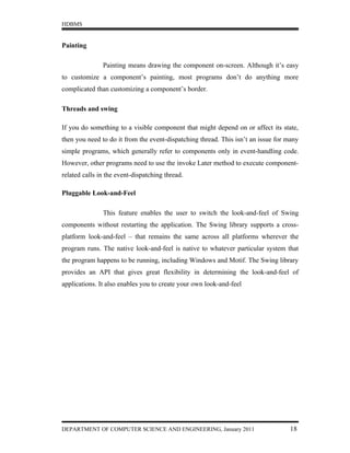 HDBMS


Painting

               Painting means drawing the component on-screen. Although it’s easy
to customize a component’s painting, most programs don’t do anything more
complicated than customizing a component’s border.

Threads and swing

If you do something to a visible component that might depend on or affect its state,
then you need to do it from the event-dispatching thread. This isn’t an issue for many
simple programs, which generally refer to components only in event-handling code.
However, other programs need to use the invoke Later method to execute component-
related calls in the event-dispatching thread.

Pluggable Look-and-Feel

               This feature enables the user to switch the look-and-feel of Swing
components without restarting the application. The Swing library supports a cross-
platform look-and-feel – that remains the same across all platforms wherever the
program runs. The native look-and-feel is native to whatever particular system that
the program happens to be running, including Windows and Motif. The Swing library
provides an API that gives great flexibility in determining the look-and-feel of
applications. It also enables you to create your own look-and-feel




DEPARTMENT OF COMPUTER SCIENCE AND ENGINEERING, January 2011                      18
 