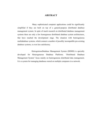 ABSTRACT



                   Many sophisticated computer applications could be significantly
simplified if they are built on top of a general-purpose distributed database
management system. In spite of much research on distributed database management
systems there are only a few homogenous distributed database system architectures,
that have reached the development stage. The situation with heterogeneous
multidatabase systems, which connect a number of possibly incompatible pre-existing
database systems, is even less satisfactory.


                   HetrogeniousDatabase Management System (DDMS) is specially
developed    for   Heterogeneous      Database   Platforms.   ‘Distributed   Database
Management System’ focus mainly on heterogeneous distributed data management.
It is a system for managing databases stored on multiple computers in a network.
 