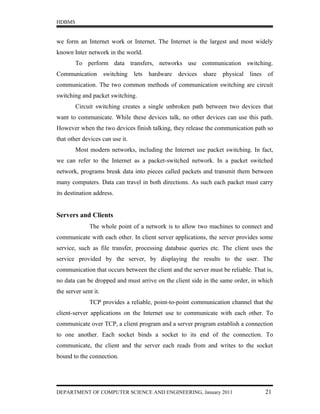 HDBMS


we form an Internet work or Internet. The Internet is the largest and most widely
known Inter network in the world.
        To perform data transfers, networks use communication switching.
Communication         switching   lets hardware devices share physical lines of
communication. The two common methods of communication switching are circuit
switching and packet switching.
        Circuit switching creates a single unbroken path between two devices that
want to communicate. While these devices talk, no other devices can use this path.
However when the two devices finish talking, they release the communication path so
that other devices can use it.
        Most modern networks, including the Internet use packet switching. In fact,
we can refer to the Internet as a packet-switched network. In a packet switched
network, programs break data into pieces called packets and transmit them between
many computers. Data can travel in both directions. As such each packet must carry
its destination address.


Servers and Clients
              The whole point of a network is to allow two machines to connect and
communicate with each other. In client server applications, the server provides some
service, such as file transfer, processing database queries etc. The client uses the
service provided by the server, by displaying the results to the user. The
communication that occurs between the client and the server must be reliable. That is,
no data can be dropped and must arrive on the client side in the same order, in which
the server sent it.
              TCP provides a reliable, point-to-point communication channel that the
client-server applications on the Internet use to communicate with each other. To
communicate over TCP, a client program and a server program establish a connection
to one another. Each socket binds a socket to its end of the connection. To
communicate, the client and the server each reads from and writes to the socket
bound to the connection.




DEPARTMENT OF COMPUTER SCIENCE AND ENGINEERING, January 2011                       21
 
