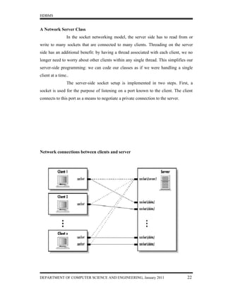 HDBMS


A Network Server Class
                In the socket networking model, the server side has to read from or
write to many sockets that are connected to many clients. Threading on the server
side has an additional benefit: by having a thread associated with each client, we no
longer need to worry about other clients within any single thread. This simplifies our
server-side programming: we can code our classes as if we were handling a single
client at a time..
                The server-side socket setup is implemented in two steps. First, a
socket is used for the purpose of listening on a port known to the client. The client
connects to this port as a means to negotiate a private connection to the server.




Network connections between clients and server




DEPARTMENT OF COMPUTER SCIENCE AND ENGINEERING, January 2011                        22
 