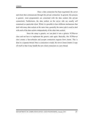 HDBMS


                              Once a data connection has been negotiated, the server
and client then communicate through this private connection. In general, this process
is generic: most programmers are concerned with the data sockets (the private
connection). Furthermore, the data sockets on the server side are usually self
contained to a particular client. While it is possible to have different mechanisms that
deal with many data sockets at the same time, generally the same code is used to deal
with each of the data sockets independently of the other data sockets.
               Since the setup is generic, we can place it into a generic TCPServer
class and not have to implement the generic code again. Basically, this TCPServer
class creates a ServerSocket and accepts connection requests from clients. This is
done in a separate thread. Once a connection is made, the server clones (makes a copy
of) itself so that it may handle the new client connection in a new thread.




DEPARTMENT OF COMPUTER SCIENCE AND ENGINEERING, January 2011                        23
 