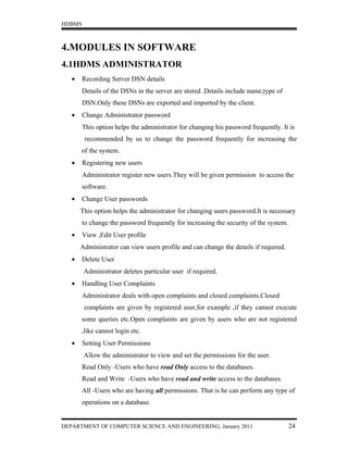 HDBMS



4.MODULES IN SOFTWARE
4.1HDMS ADMINISTRATOR
   •    Recording Server DSN details
        Details of the DSNs in the server are stored .Details include name,type of
        DSN.Only these DSNs are exported and imported by the client.
   •    Change Administrator password
        This option helps the administrator for changing his password frequently. It is
        recommended by us to change the password frequently for increasing the
       of the system.
   •    Registering new users
        Administrator register new users.They will be given permission to access the
        software.
   •    Change User passwords
       This option helps the administrator for changing users password.It is necessary
        to change the password frequently for increasing the security of the system.
   •    View ,Edit User profile
       Administrator can view users profile and can change the details if required.
   •    Delete User
        Administrator deletes particular user if required.
   •    Handling User Complaints
        Administrator deals with open complaints and closed complaints.Closed
        complaints are given by registered user,for example ,if they cannot execute
       some queries etc.Open complaints are given by users who are not registered
       ,like cannot login etc.
   •    Setting User Permissions
        Allow the administrator to view and set the permissions for the user.
        Read Only -Users who have read Only access to the databases.
        Read and Write -Users who have read and write access to the databases.
        All -Users who are having all permissions. That is he can perform any type of
        operations on a database.


DEPARTMENT OF COMPUTER SCIENCE AND ENGINEERING, January 2011                           24
 