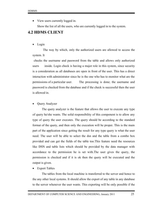 HDBMS


   •    View users currently logged in.
        Show the list of all the users, who are currently logged in to the system.

4.2 HDMS CLIENT

   •    Login
            The way by which, only the authorized users are allowed to access the
   system. It
    checks the username and password from the table and allows only authorized
   users      inside. Login check is having a major role in this system, since security
   is a consideration as all databases are open in front of the user. This has a direct
   interaction with administrator since he is the one who has to monitor what are the
   permissions of a particular user.      The processing is done; the username and
   password is checked from the database and if the check is successful then the user
   is allowed in.


   •    Query Analyzer
           The query analyzer is the feature that allows the user to execute any type
   of query he/she wants. The solid responsibility of this component is to allow any
   type of query the user executes. The query should be according to the standard
   format of the query, and then only the execution will be proper. This is the main
   part of the application since getting the result for any type query is what the user
   need. The user will be able to select the dsn and the table from a combo box
   provided and can get the fields of the table too.This feature need the resources
   like DSN and table lists which should be provided by the data manager with
   accordance to the permission he is set with.The user gives the query, the
   permission is checked and if it is ok then the query will be executed and the
   output is given.
   •    Export Tables
           The tables from the local machine is transferred to the server and hence to
   the any other local systems. It should allow the export of any table in any database
   to the server whenever the user wants. This exporting will be only possible if the


DEPARTMENT OF COMPUTER SCIENCE AND ENGINEERING, January 2011                         25
 