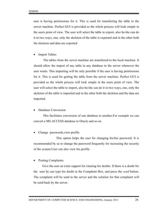 HDBMS


   user is having permissions for it. This is used for transferring the table to the
   server machine. Perfect GUI is provided so the whole process will look simple in
   the users point of view. The user will select the table to export, also he/she can do
   it in two ways, one, only the skeleton of the table is exported and in the other both
   the skeleton and data are exported.


   •    Import Tables
           The tables from the server machine are transferred to the local machine. It
   should allow the import of any table in any database to the server whenever the
   user wants. This importing will be only possible if the user is having permissions
   for it. This is used for getting the table from the server machine. Perfect GUI is
   provided so the whole process will look simple in the users point of view. The
   user will select the table to import, also he/she can do it in two ways, one, only the
   skeleton of the table is imported and in the other both the skeleton and the data are
   imported.


   •    Database Conversion
           This facilitates conversion of one database to another.For example we can
   convert a MS ACCESS database to Oracle and so on.


   •    Change passwords,view profile
                     This option helps the user for changing his/her password. It is
   recommended by us to change the password frequently for increasing the security
   of the system.User can also view his profile.


   •    Posting Complaints
          Give the user an extra support for clearing his doubts. If there is a doubt for
   the user he can type his doubt in the Complaint Box, and press the send button.
   The complaint will be send to the server and the solution for that complaint will
   be send back by the server.




DEPARTMENT OF COMPUTER SCIENCE AND ENGINEERING, January 2011                         26
 