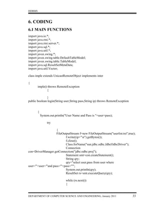 HDBMS



6. CODING
6.1 MAIN FUNCTIONS
import java.io.*;
import java.rmi.*;
import java.rmi.server.*;
import java.sql.*;
import java.util.*;
import javax.swing.*;
import javax.swing.table.DefaultTableModel;
import javax.swing.table.TableModel;
import java.sql.ResultSetMetaData;
import java.util.Vector;

class imple extends UnicastRemoteObject implements inter

{
        imple() throws RemoteException
               {

              }
public boolean login(String user,String pass,String ip) throws RemoteException


        {
            System.out.println("User Name and Pass is "+user+pass);

                 try

                     {
                     FileOutputStream f=new FileOutputStream("userlist.txt",true);
                            f.write((ip+"n").getBytes());
                            f.close();
                            Class.forName("sun.jdbc.odbc.JdbcOdbcDriver");
                            Connection
con=DriverManager.getConnection("jdbc:odbc:proj");
                            Statement smt=con.createStatement();
                            String qry;
                            qry="select user,pass from user where
user='"+user+"'and pass='"+pass+"'";
                            System.out.println(qry);
                            ResultSet rs=smt.executeQuery(qry);

                               while (rs.next())
                               {


DEPARTMENT OF COMPUTER SCIENCE AND ENGINEERING, January 2011                     33
 