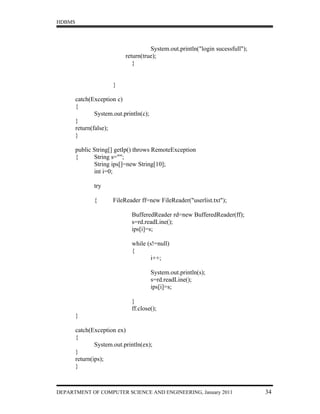 HDBMS




                                      System.out.println("login sucessfull");
                            return(true);
                               }


                       }

        catch(Exception c)
        {
                System.out.println(c);
        }
        return(false);
        }

        public String[] getIp() throws RemoteException
        {      String s="";
               String ips[]=new String[10];
               int i=0;

               try

               {       FileReader ff=new FileReader("userlist.txt");

                              BufferedReader rd=new BufferedReader(ff);
                              s=rd.readLine();
                              ips[i]=s;

                              while (s!=null)
                              {
                                     i++;

                                         System.out.println(s);
                                         s=rd.readLine();
                                         ips[i]=s;

                              }
                              ff.close();
        }

        catch(Exception ex)
        {
                System.out.println(ex);
        }
        return(ips);
        }



DEPARTMENT OF COMPUTER SCIENCE AND ENGINEERING, January 2011                    34
 