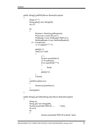 HDBMS




        public String[] getDSN()throws RemoteException
        {
               String s1="";
               String gdsn[]=new String[50];
               int j=0;

               try
               {
                     Runtime r=Runtime.getRuntime();
                     Process pr=r.exec("dsn.exe");
                     FileReader f=new FileReader("DSN.txt");
                     BufferedReader b=new BufferedReader(f);
                 s1= b.readLine();
                     s1=s1.replace(""","");

                      gdsn[j]=s1;
                      while (s1!=null)
                      {
                              j++;
                              System.out.println(s1);
                              s1=b.readLine();
                              if (s1.startsWith("""))
                              {
                                       break;
                              }
                              gdsn[j]=s1;
                      }
                      f.close();
               }
               catch(Exception exc)
               {
                       System.out.println(exc);
               }
               return(gdsn);
        }

        public String[] getTables(String dsn) throws RemoteException
        {
               String str;
               String gt[]=new String[40];
               System.out.println("DSN IS.......     "+dsn);
               int m=0;
               try
               {
                              System.out.println("DSN IS in block"+dsn);



DEPARTMENT OF COMPUTER SCIENCE AND ENGINEERING, January 2011               35
 